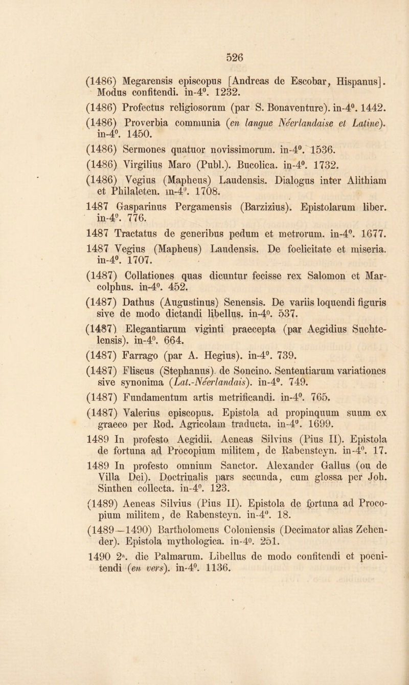 (1486) Megarensis episcopus [Andréas de Escobar, Hispanus]. Modus confitendi. in-4*^, 1232. (1486) Profectiis religiosorum (par S. Bonaventure). in-4®. 1442. (1486) Proverbia communia (en langue Néerlandaise et Latine), in-4®. 1450. (1486) Sermones quatuor novissimorum. in-4®. 1536. (1486) Virgilius Maro (Publ.). Bucolica. in-4®. 1732. (1486) Vegius (Mapheus) Laudensis. Dialqgus inter Aiithiam et Philaleten. in-4‘\ 1708. 1487 Gasparinus Pergamensis (Barzizius). Epistolarum liber. in-4«. 776. 1487 Tractatus de generibus pedum et metrorum. in-4'^. 1677. 1487 Vegius (Mapheus) Laudensis. De foelicitate et miseria. m-4P, 1707. (1487) Collationes quas dicuntur fecisse rex Salomon et Mar- colphus. in-4^. 452. (1487) Dathus (Augustinus) Senensis. De variis loquendi figuris sive de modo dictandi libellus. in-4o. 537. (1487) Elegantiarum viginti praecepta (par Aegidius Suchte- lensis). in-4^. 664. (1487) Farrago (par A. Hegius). in-4®. 739. (1487) Fliscus (Stephanus). de Soncino. Sententiarum variationes sive synonima {Lat.-Néerlandais). in-4®. 749. (1487) Fundamentum artis metrîficandi. in-4^. 765. (1487) Valerius episcopus. Epistola ad propinquum suum ex graeco per Kod. Agricolam traducta. in-d'^. 1699. 1489 In profesto Aegidii. Aeneas Silvius (Pius II). Epistola de fortuna ad Procopium militem, de Kabensteyn. in-4^. 17. 1489 In profesto omnium Sanctor. Alexander Gallus (ou de Villa Dei). Doctrinalis pars secunda, cum glossa per Job. Sinthen collecta, m-4^. 123. (1489) Aeneas Silvius (Pius II). Epistola de fortuna ad Proco- pium militem^ de Kabensteyn. in-4^’. 18. (1489 —1490) Bartholomeus Coloniensis (Decimator alias Zehen- der). Epistola mythologica. in-4o. 251. 1490 2^. die Palmarum. Libellus de modo confitendi et poeni- tendi (en vers), in'4^ 1136.