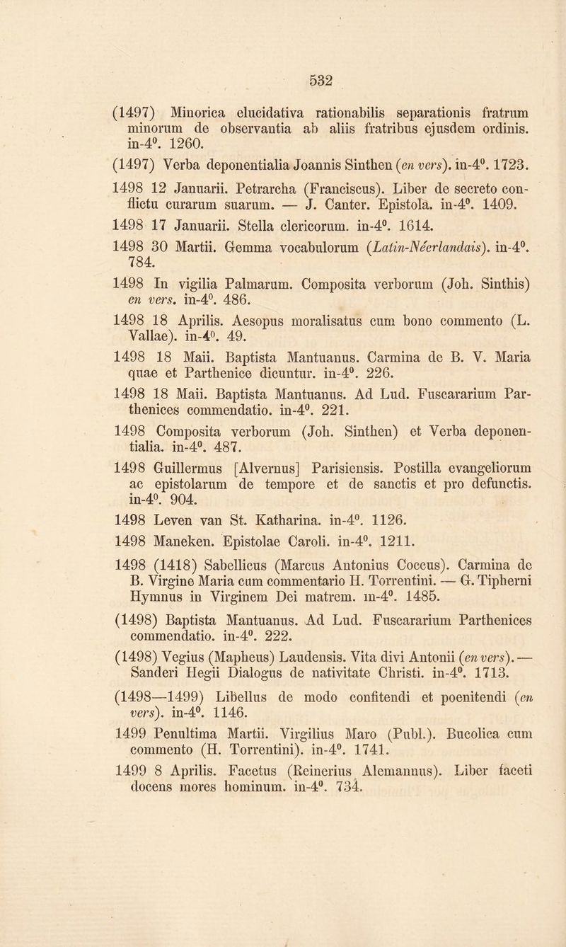 (1497) Minorica elucidativa rationabilis separationis fratrum minomm de observantia ab aliis fratribus ejusdem ordinis. in-40. 1260. (1497) Verba deponentialia Joannis Sinthen {en vers), în-4^. 1723. 1498 12 Januarii. Petrarcha (Franciscus). Liber de secreto con- flictu curarum suarum. — J. Ganter. Epistola. in-4®. 1409. 1498 17 Januarii. Stella clericorum. in-4°. 1614. 1498 30 Martii. Gemma vocabulorum {Latin-Néerlandais), in-4®. 784. 1498 In vigilia Palmarum. Composita verborum (Job. Sintbis) en vers, in-4^. 486. 1498 18 Aprilis. Aesopus moralisatus cum bono commente (L. Vallae). in-4o. 49. 1498 18 Mail. Baptista Mantuanus. Carmina de B. V. Maria quae et Parthenice dicuntur. in-4®. 226. 1498 18 Maii. Baptista Mantuanus. Ad Lud. Fuscararium Par- thenices commendatio. in-4®. 221. 1498 Composita verborum (Job. Sintben) et Verba deponen- tialia. in-4®. 487. 1498 Guillermus [Alvernus] Parisiensis. Postilla evangeliorum ac epistolarum de tempore et de sanctis et pro defunctis. in-4®. 904. 1498 Leven van St. Katbarina. in-4^. 1126. 1498 Maneken. Epistolae Caroli. in-4®. 1211. 1498 (1418) Sabellicus (Marcus Antonius Coccus). Carmina de B. Virgine Maria cam commentario H. Torrentini. — G. Tipberni Hymnus in Virginem Dei matrem. in-4^. 1485. (1498) Baptista Mantuanus. Ad Lud. Fuscararium Partbenices commendatio. in-4®. 222. (1498) Vegius (Mapbeus) Laudensis. Vita divi Antonii {envers),— Sanderi Hegii Dialogus de nativitate Cbristi. in-4®. 1713. (1498—1499) Libellas de modo confitendi et poenitendi {en vers), in-4®. 1146. 1499 Penultima Martii. Virgilius Maro (Publ.). Bucolica cum commente (H. Torrentini). in-4®. 1741. 1499 8 Aprilis. Facetus (Reinerius Alemannus). Liber faceti docens mores bominum. in-4®. 734.