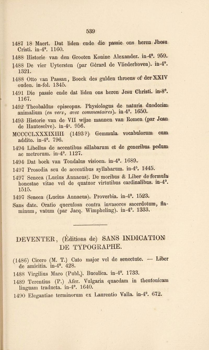1487 18 Maert. Dat liden ende die passie ons hereû.Jhesu Cristi. in-4®. 1160. 1488 Historié van den Grooten Koninc Alexander, in-4®. 959. 1488 De vier Uytersten (par Gérard de Vliederhoven). in-4®. 1321. 1488 Otto van Passau, Boeck des gulden throens of der XXIV ouden. in-fol. 1345. 1491 Die passie ende dat liden ons heren Jesu Ghristi. in^8®. 1167. 1492 Theobaldus episcopus. Physiologus de naturis duodecimj animalium {en versj avec commentaires), in-4®. 1650. 1493 Historié van de VII wijze mannen van Romen (par Jean? de Hauteselve). in-4o. 956. MCCCCLXXXIXIIII (1493?) Gemmula. vocabulorum cum addito. in-4®. 796. 1494 Libellus de accentibus sillabarum et de generibus pedum* ac metrorum. in-4®. 1127. 1494 Dat boek van Tondalus visioen^ in-4®. 1689. 1497 Prosodia seu de accentibus syllabarum. in-4®. 1445. 1497 Seneca (Lucius Annaeus). De moribus & Liber de formula' honestae vitae vel de quatuor virtutibus cardinalibus. in-4®. 1515. 1497 Seneca (Lucius Annaeus). Proverbia. in-4®. 1523. Sans date. Oratio querulosa contra invasores sacerdotum, fla- minum, vatum (par Jacq. Wimpbeling). in-4®. 1333. DE VENTER, (Éditions de) SANS INDICATION DE TYPOGRAPHE. (1486) Cicero (M. T.) Cato major vel de senectute. — Liber de amicitia. in-4®. 428. 1488 Virgilius Maro (Publ.). Bucolica. in-4^ 1733. 1489 Terentius (P.) Afer. Vulgaria quaedam in tbeutonicam linguam traducta. in-4^. 1640. 1490 Elegantiae terminorum ex Laurentio Valla. in-4®. 672. I