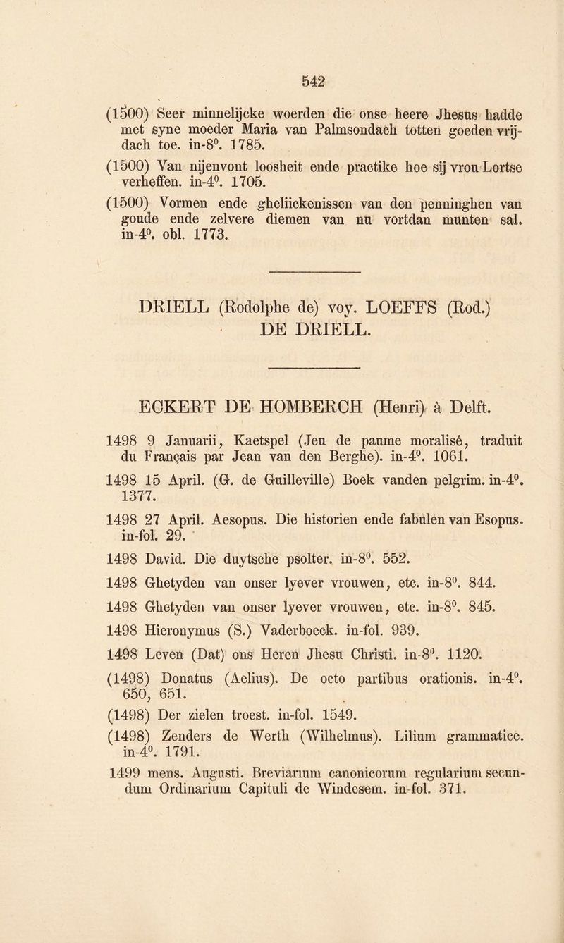 (lâOO) Seer minnelijcke woerden die onse heere Jhesus hadde met syne moeder Maria van Palmsondaeh totten goedenvrn- dach toe. in-S^. 1785. (1500) Van nÿenvont loosheit ende practike hoe sij vrou Lortse verheffen. in-4*^. 1705. (1500) Vormen ende gheliickenissen van den penninghen van goude ende zelvere diemen van nu vortdan munten sal. in-40. obi. 1773. DRIELL (Rodolphe de) voy. LOEFFS (Rod.) DE DRIELL. ECKERT DE HOMBERCH (Henri) à Delft. 1498 9 Januarii, Kaetspel (Jeu de paume moralisé, traduit du Français par Jean van den Bergbe). in-J*^. 1061. 1498 15 April. (G. de Guilleville) Boek vanden pelgrim. in-4®. 1377. 1498 27 April. Aesopus. Die historien ende fabulen van Esopus. in-fol. 29. 1498 David. Die duytsche psolter. in-8^. 552. 1498 Ghetyden van onser lyever vrouwen, etc. in-8^. 844. 1498 Ghetyden van onser lyever vrouwen, etc. in-8^. 845. 1498 Hieronymus (S.) Vaderboeck. in-fol. 939. 1498 Leven (Dat) ons Heren Jhesu Christi. in-8'\ 1120. (1498) Donatus (Aelius). De octo partibus orationis. in-4®. 650, 651. (1498) Der zielen troest. in-fol. 1549. (1498) Zenders de Werth (Wilhelmus). Lilium grammatice. in-4^ 1791. 1499 mens. Augusti. Breviarium canonicorum regularium secun- dum Ordinarium Capituli de Windesem. in-fol. 371.