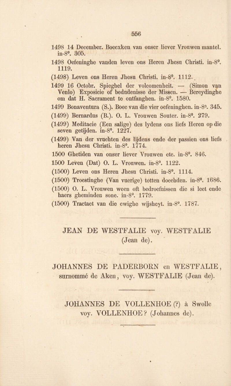 1498 14 December. Boecxken van onser liever Vrouwen manteL in-80. 305. 1498 Oefeninghe vanden leven ons Heren Jhesu Christi. in-8®. 1119, (1498) Leven ons Heren Jhesu Christi. in-8‘^, 1112., 1499 16 Octobr. Spieghel der volcomenheit. — (Simon van Venlo) Exposicie of bedudenisse der Missen. — Bereydinghe om dat H. Sacrament te ontfanghen. in-8®. 1580. 1499 Bonaventura (S.). Boec van die vier oefeninghen. in-8o. 345. (1499) Bernardus (B.). O. L. Vrouwen Souter. in-8®. 279. (1499) Meditacie (Een salige) des lydens ons liefs Heren op die seven getÿden. in-8^. 1227. (1499) Van der vruchten des lijdens ende der passien ons liefs , heren Jhesu Christi. in-8‘^. 1774. 1500 Ghetiden van onser liever Vrouwen etc. in-8‘^, 846. 1500 Leven (Dat) O. L. Vrouwen. ih-8^. 1122. (1500) Leven ons Heren Jhesu Christi. in-8®. 1114. (1500) Troestinghe (Van vuerige) totten doechden. in-8®. 1686. (1500) O. L. Vrouwen ween oft bedroefnissen die si leet ende haers gheminden sone. in-8^ 1779. (1500) Tractaet van die ewighe wijsheyt. in-8^. 1787. JEAN DE WESTFALIE voy. WESTFALIE (Jean de). ^ JOHANNES DE PADERBORN en WESTFALIE, surnommé de Aken, voy. WESTFALIE (Jean de). JOHANNES DE VOLLENHOE (?) à Swolle voy. VOLLENHOE? (Johannes de).