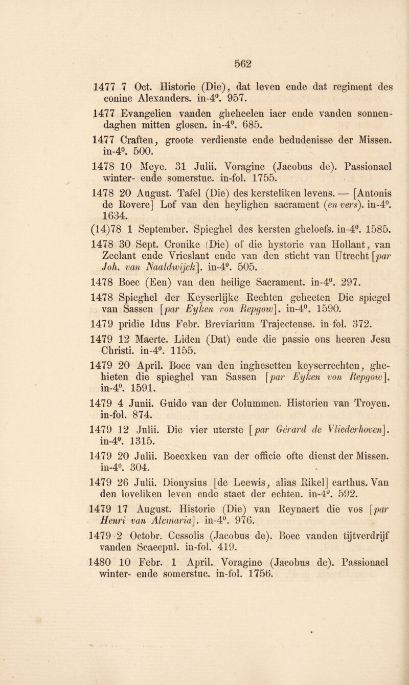 1477 7 Oct. Historié (Die), dat leven ende dat régiment des coninc Alexanders. in-4^. 957. 1477 Evangelien vanden gheheelen iaer ende vanden sonnen- daghen mitten glosen. in-4^. 685. 1477 Craften, groote verdienste ende bedudenisse der Missen. in-4^. 500. 1478 10 Meye. 31 Juîii. Voragine (Jacobus de). Passionael winter- ende somerstuc. in-fol. 1755. 1478 20 August. Tafel (Die) des kersteliken levens.— [Antonis de Rovere] Lof van den heylighen sacrament (en vers), in-4^. 1634. (14)78 1 September. Spieghel des kersten gbeloefs. in-4®. 1585. 1478 30 Sept. Cronike (Die) of die hystorie van Hollant, van Zeelant ende Vrieslant ende van den sticht van ütrecht \jpar J oh. van Naaldwijok]. in-4'^. 505. 1478 Boec (Een) van den beilige Sacrament. in-4®. 297. 1478 Spieghel der Keyserlÿke Rechten geheeten Die spiegel van Sassen [par Eyken von Pœpgow]. in-4®. 1590. 1479 pridie Idus Febr. Breviarium Trajectense. in fol. 372. 1479 12 Maerte. Liden (Dat) ende die passie ons heeren Jesu Christi. in-4^. 1155. 1479 20 April. Boec van den inghesetten keyserrechten, ghe- hieten die spieghel van Sassen [par Eyken von Repgow\ in-4^. 1591. 1479 4 Junii. Guido van der Colummen. Historien van Troyen. in-fol. 874. 1479 12 Julii. Die vier uterste [par Gérard de Vliederhoven]. in-4^ 1315. 1479 20 Julii. Boecxken van der officie ofte dienst der Missen. 304. 1479 26 Julii. Dionysius [de Leewis, alias Rikel] carthus. Van den loveliken leven ende staet der echten. in-4^. 592. 1479 17 August. Historié (Die) van Reynaert die vos [par Henri van Alemaria]. in-4^. 976. 1479 2 Octobr. Cessolis (Jacobus de). Boec vanden tijtverdrijf vanden Scaecpul. in-fol. 419. 1480 10 Febr. 1 April. Voragine (Jacobus de). Passionael winter- ende somerstuc. in-fol. 1756.