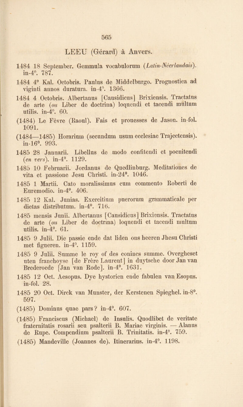 LEEU (Gérard) à Anvers. 1484 18 September. Gemmula vocabulorum {Lalin-Nèerlandais). in-4^ 787. 1484 4*^ Kal. Octobris. Pauliis de Middelburgo. Prognostica ad viginti annos duratura. in-4^. 1366. 1484 4 Octobris. Albertanus [Causidicus] Brixiensis. Tractatus de arte {ou Liber de doctrina) loquendi et tacendi miütum utilis. in-4^. 60. (1484) Le Fèvre (Raoul). Fais et prouesses de Jason. in-fol. 1091. (1484—1485) Horarium (secundum usum ecclesiae Trajectensis). m-16^ 993. 1485 28 Januarii. Libellas de modo confitendi et poenitendi {eîi vers), in-4^. 1129. 1485 10 Februarii. Jordanus de Quedlinburg. Meditationes de vita et passione Jesu Christi. iri-24®. 1046. 1485 1 Martii. Cato moralissimus cum commente Robert! de Euremodio. in-d^^. 406. 1485 12 Kal. Junias. Exercitium puerorum grammaticale per dictas distributum. in-4^. 716. 1485 mensis Junii. Albertanus [Causidicus] Brixiensis. Tractatus de arte (ou Liber de doctrina) loquendi et tacendi multum utilis. in-4^. 61. 1485 9 Julii. Die passie ende dat liden ons heeren Jhesu Christi met figueren. in-4^, 1159. 1485 9 Julii. Summe le roy of des conincs summe. Overgheset uten franchoyse [de Frère Laurent] in duytscbe door Jan van Brederoede [Jan van Rode], in-4®. 1631. 1485 12 Oct. Aesopus. Dye hystorien ende fabulen vanEsopus. in-fol. 28. 1485 20 Oct. Dirck van Munster, der Kerstenen Spieghel. in-8®, 597. (1485) Dominus quae pars? in-4®. 607. (1485) Franciscus (Michael) de Insulis. Quodlibet de veritate fraternitatis rosarii seu psalterii B. Mariae virginis. —Alanus de Rupe. Compendium psalterii B. Trinitatis. in-4^. 759. (1485) Mandeville (Joannes de). Itinerarius. m-4P. 1198.