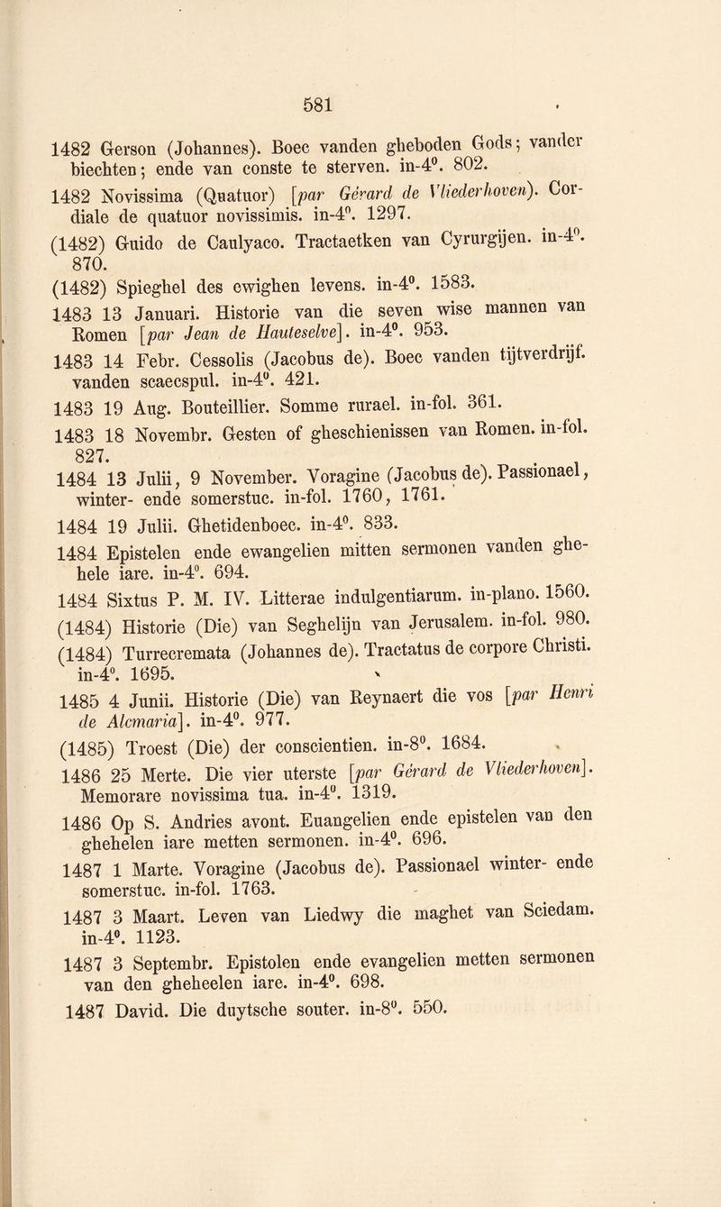1482 Gerson (Johannes). Boec vanden gheboden Gods; vandei biechten; ende van conste te sterven. in-4®. 802. 1482 Novissima (Quatuor) [par Gérard de \ liederhoven). Cor- diale de quatuor novissimis. in-4^. 1297. (1482) Guido de Caulyaco. Tractaetken van Cyrurgijen. in-4^. 870. (1482) Spiegbel des ewigben levens. in-4®. 1583. 1483 13 Januari. Historié van die seven wise mannen van Romen [par Jean de Uauteselve^. in-4®. 953. 1483 14 Febr. Cessolis (Jacobus de). Boec vanden tijtverdrijf. vanden scaecspul. in-4^. 421. 1483 19 Aug. Bouteillier. Somme rurael. in-fol. 361. 1483 18 Novembr. Gesten of ghescbienissen van Romen. in-fol. 827. . 1484 13 Julii, 9 November. Voragine (Jacobus de). Passionael winter- ende somerstuc. in-fol. 1760, 1761. 1484 19 Julii. Gbetidenboec. in-4^. 833. 1484 Epistelen ende ewangelien mitten sermonen vanden ghe- hele iare. in-4“. 694. 1484 Sixtus P. M. IV. Litterae indulgentiarum. in-plano. 1560. (1484) Historié (Die) van Segbelijn van Jérusalem, in-fol. 980. (1484) Turrecremata (Johannes de). Tractatus de corpore Cbristi. in-4®. 1695. 1485 4 Junii. Historié (Die) van Reynaert die vos {par Henri de Alcmaria], in-4®. 977. (1485) Troest (Die) der conscientien. in-8^ 1684. 1486 25 Merte. Die vier uterste [par Gérard de Vliederhoven]. Memorare novissima tua. in-4^. 1319. 1486 Op S. Andries avont. Euangelien ende epistelen van den gbehelen iare metten sermonen. in-4®. 696. 1487 1 Marte. Voragine (Jacobus de). Passionael winter- ende somerstuc. in-fol. 1763. 1487 3 Maart. Leven van Liedwy die magbet van Sciedam. in-4®. 1123. 1487 3 Septembr. Epistolen ende evangelien metten sermonen van den ghebeelen iare. in-4®. 698. 1487 David. Die duytscbe souter. in-8‘^. 550.