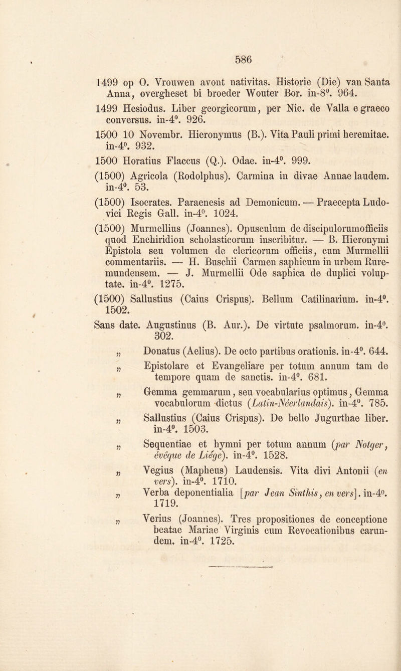 1499 op O. Vrouwen avont nativitas. Historié (Die) van Santa Anna, overgheset bi broeder Wouter Bor. in-8^. 964. 1499 Hesiodus. Liber georgicorum, per Nie, de Valla egraeco conversas, in-4^. 926. 1500 10 Novembr. Hieronymus (B.). Vita Pauli primi heremitae. in-4^ 932. 1500 Horatius Flacons (Q.). Odae. in-4®. 999. (1500) Agricola (Bodolphus). Carmina in divae Annae laudem. in-4^ 53. (1500) Isocrates. Paraenesis ad Demonicum. — Praecepta Ludo- vici Régis Gall. in-4^. 1024. (1500) Murmellius (Joannes). Opusculum de discipulorumofficiis quod Enebiridion scholasticorum inscribitur. — B. Hieronymi Epistola seu volumen de clericorum officiis, cum Murmellii commentariis. — H. Buschii Carmen saphicum in urbem Rure- mundensem. — J. Murmellii Ode saphica de duplici volup- tate. in-4®. 1275. (1500) Sallustius (Gains Crispus). Bellum Catilinarium. in-4®. 1502. Sans date. Augustinus (B. Aur.). De virtute psalmorum. in-4^. 302. „ Donatus (Aelius). De octo partibus orationis. in-4®. 644. „ Epistolare et Evangeliare per totum annum tam de tempore quam de sanctis. in-d^^. 681. „ Gemma gemmarum, seu vocabularius optimus, Gemma vocabulorum dictus (Latin-Néerlandais), in-4^. 785. „ Sallustius (Gains Crispus). De bello Jugurthae liber. in-4''. 1503. „ Sequentiae et bymni per totum annum (par Notger ^ évêque de Liège), in-4®. 1528. „ Vegius (Mapheus) Laudensis. Vita divi Antonii (en vers), in-4®. 1710. „ Verba deponentialia [par Jean Sinthisj envers].m-4P, 1719. „ Vérins (Joannes), Très propositiones de conceptione beatae Mariae Virginis cum Revocationibus earun- dem. m-4P. 1725.
