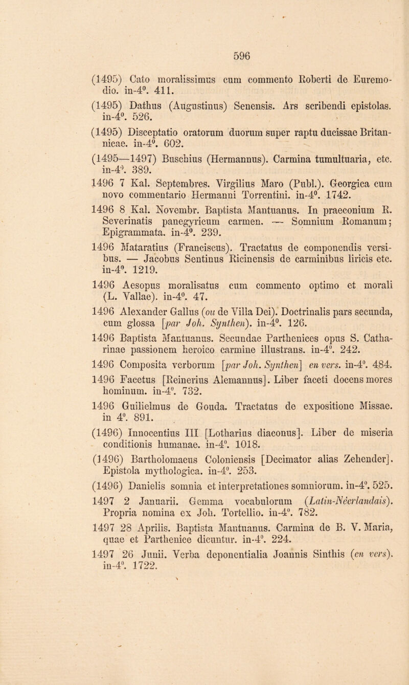 (1495) Cato moraîissimiîs cum commento Eoberti de Euremo- dio. 411. (1495) Dathus (Augiistiniis) Senensis. Ars scribendi epistolas. in-4®. 526. (1495) Disceptatio oratorum duorum super raptu ducissae Britan- nicae. m-4P. 602. (1495—1497) Buscbius (Hermannus). Carmina tumultuaria, etc. in-4'\ 389. 1496 7 Kal. Septeuibres. Virgilius Mare (PubL). Georgica cum novo commentario Hermanni Torrentini. in-4®. 1742. 1496 8 Kal. Novembr. Baptista Mantuanus. In praeconium K. Severinatis panegyricum carmen. — S omnium Komanum ; Epigrammata. in-4^. 239. 1496 Mataratius (Franciscus). Tractatus de componendis versi- bus. — Jacobus Sentinus Ricinensis de carminibus liricis etc. m-4:\ 1219. 1496 Aesopus moralisatus cum commento optimo et morali (L. Vallae). in-4^ 47. 1496 Alexander Gallus (ou de Villa Dei). Doctrinalis pars secunda, cum glossa [par Joli. Syntlien). in-4^. 126. 1496 Baptista Mantuanus. Secundae Partbenices opus S. Catba- rinae passionem beroico carminé illustrans. in-4. 242. 1496 Composita verborum [par J oh. Synîhen] en vers. in-4“. 484, 1496 Facetus [Reinerius Alemannus]. Liber faceti docens mores hominum. in-4°. 732. 1496 Guilielmus de Gouda. Tractatus de expositione Missae. in 4^ 891. (1496) Innocentius III [Lotbarius diaconus]. Liber de miseria conditionis bumanae. in-4“. 1018. (1496) Bartholomaeus Coloniensis [Decimator alias Zebender]. Epistola mytbologica. in-4°. 253. (1496) Danielis somnia et interpretationes somniorum. in-4®. 525. 1497 2 Januarii. Gemma vocabulorum (Latin-Néerlandais). Propria nomina ex Job. Tortellio. in-4. 782. 1497 28 Aprilis. Baptista Mantuanus. Carmina de B. V. MariU; quae et Partbenice dicuntur. in-4°. 224. 1497 26 Junii. Verba deponentialia Joannis Sintbis (en vers), m-r. 1722.