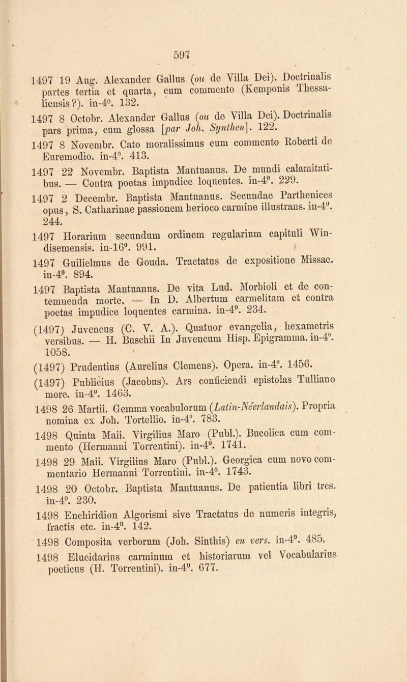 1497 19 Aug. Alexander Gallus (ou de Villa Dei). Doctrinalis partes tertia et quarta^ cum commente (Kemponis Ihessa- liensis?). in-d*^. 132. 1497 8 Octobr. Alexander Gallus (ou de Villa Dei). Doctrinalis pars prima ; cum glossa [par Joli. Synthen]. 122. 1497 8 Novembr. Cato moralissimus cum commento Koberti de Euremodio. in-4^. 413. 1497 22 Novembr. Baptista Mantuanus. De mundi calamitati- bus. — Contra poetas impudice loquentes. in-4®. 229. 1497 2 Decembr. Baptista Mantuanus. Secundae Partbenices opus, S. Catharinae passionem berioco carminé illustrans. in-4^ 244. 1497 Horarium secundum ordinem regularium capituli Win- disemensis. in-lô'^. 991. 1497 Guilielmus de Gouda. Tractatus de expositione Missae. in-4^ 894. 1497 Baptista Mantuanus. De vita Lud. Morbioli et de con- temnenda morte. — In D. Albertum carmelitam et contra poetas impudice loquentes carmina. in-4®. 234. (1497) Juvencus (C. V. A.). Quatuor evangeliU; bexametris versibus. — H. Buschii In Juvencum Hisp. Epigramma. in-4^ 1058. (1497) Prudentius (Aurelius Clemens). Opéra, in-4. 1456. (1497) Publicius (Jacobus). Ars conficiendi epistolas Tulliano more. in-4^. 1463. 1498 26 Martii. Gemma vocabulorum (Latin-Néerlandais). Propria nomina ex Job. Tortellio. in-4°. 783. 1498 Quinta Maii. Virgilius Maro (Publ.). Bucolica cum com- mento (Hermanni Torrentini). in-4^. 1741. 1498 29 Maii. Virgilius Maro (Publ.). Georgica cum novo com- mentario Hermanni Torrentini. in-4^. 1743. 1498 20 Octobr. Baptista Mantuanus. De patientia libri très. in-4^. 230. 1498 Encbiridion Algorismi sive Tractatus de numeris integriS; fractis etc. in-4®. 142. 1498 Composita verborum (Job. Sintbis) en vers. in-4®. 485. 1498 Elucidarius carminum et bistoriarum vel Vocabularius poeticus (H. Torrentini). in-4^. 677.