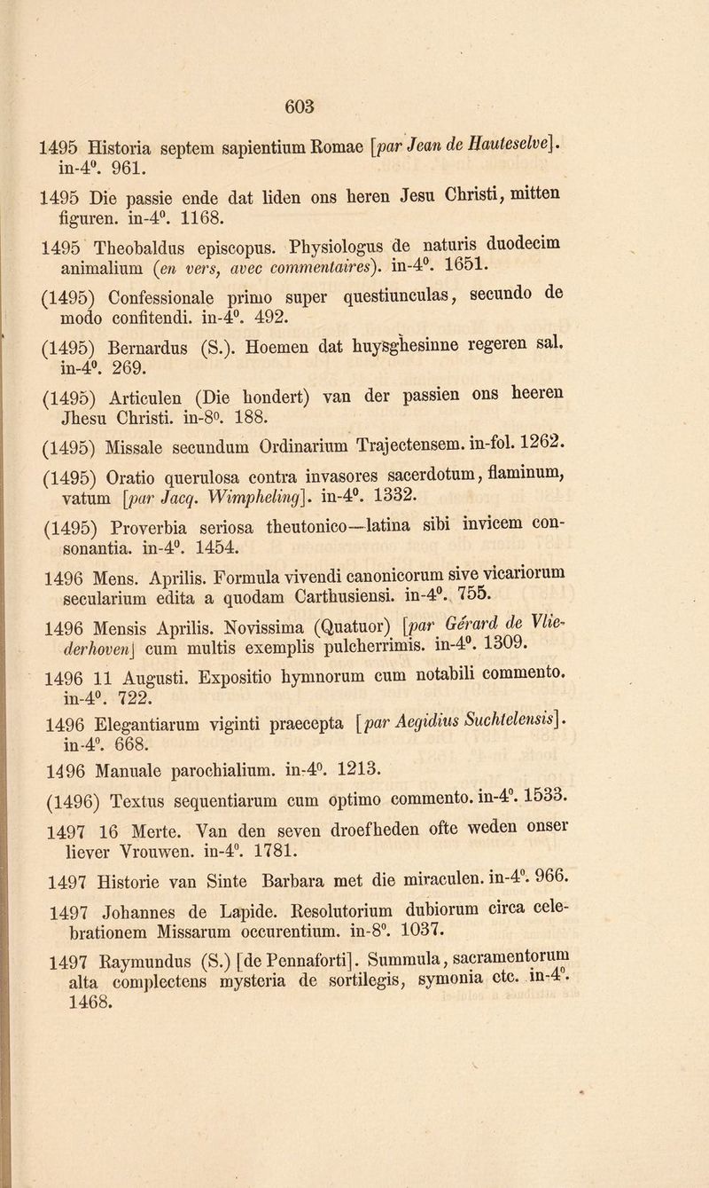 1495 Historia septem sapientium Romae [par Jean de Hauteselve], in-4®. 961. 1495 Die passie ende dat liden ons heren Jesu Christi, mitten figuren. in-4^. 1168. 1495 Theobaldus episcopus. Physiologus de naturis duodecim animalium (^en versy avec commentaires), in-4®. 1651. (1495) Confessionale primo super questiunculas, secundo de modo confitendi. in-4®. 492. (1495) Bernardus (S.). Hoemen dat huysgliesinne regeren sal. in-4®. 269. (1495) Articulen (Die hondert) van der passien ons heeren Jhesu Christi. in-8o. 188. (1495) Missale secundum Ordinarium Trajectensem. in-fol. 1262. (1495) Oratio querulosa contra invasores sacerdotum, flaminum, vatum [par Jacq. Wimpheling], in-4®. 1332. (1495) Proverbia seriosa tbeutonico—latina sibi invicem con- sonantia. in-4®. 1454. 1496 Mens. Aprilis. Formula vivendi canonicorum sive vicariorum secularium édita a quodam Cartbusiensi. in-4®. 755. 1496 Mensis Aprilis. Novissima (Quatuor) [par^ Gérard de Vlie- derhoven\ cum multis exemplis pulcberrimis. in-4®. 1309. 1496 11 Augusti. Expositio bymnorum cum notabili commente. in-4^ 722. 1496 Elegantiarum viginti praecepta [par Aegidius Suchtelensis\. in-4®. 668. 1496 Manuale paroebialium. in-4^. 1213. (1496) Textus sequentiarum cum optimo commente, in-4®. 1533. 1497 16 Merte. Van den seven droefheden ofte weden onser liever Vrouwen. in-4. 1781. 1497 Historié van Sinte Barbara met die miraculen. in-d'’. 966. 1497 Johannes de Lapide. Resolutorium dubiorum circa cele- brationem Missarum occurentium. in-8°. 1037. 1497 Raymundus (S.) [de Pennaforti]. Summula, sacramentori^ alta complectens mysteria de sortilegis; symonia etc. in-4. 1468. V