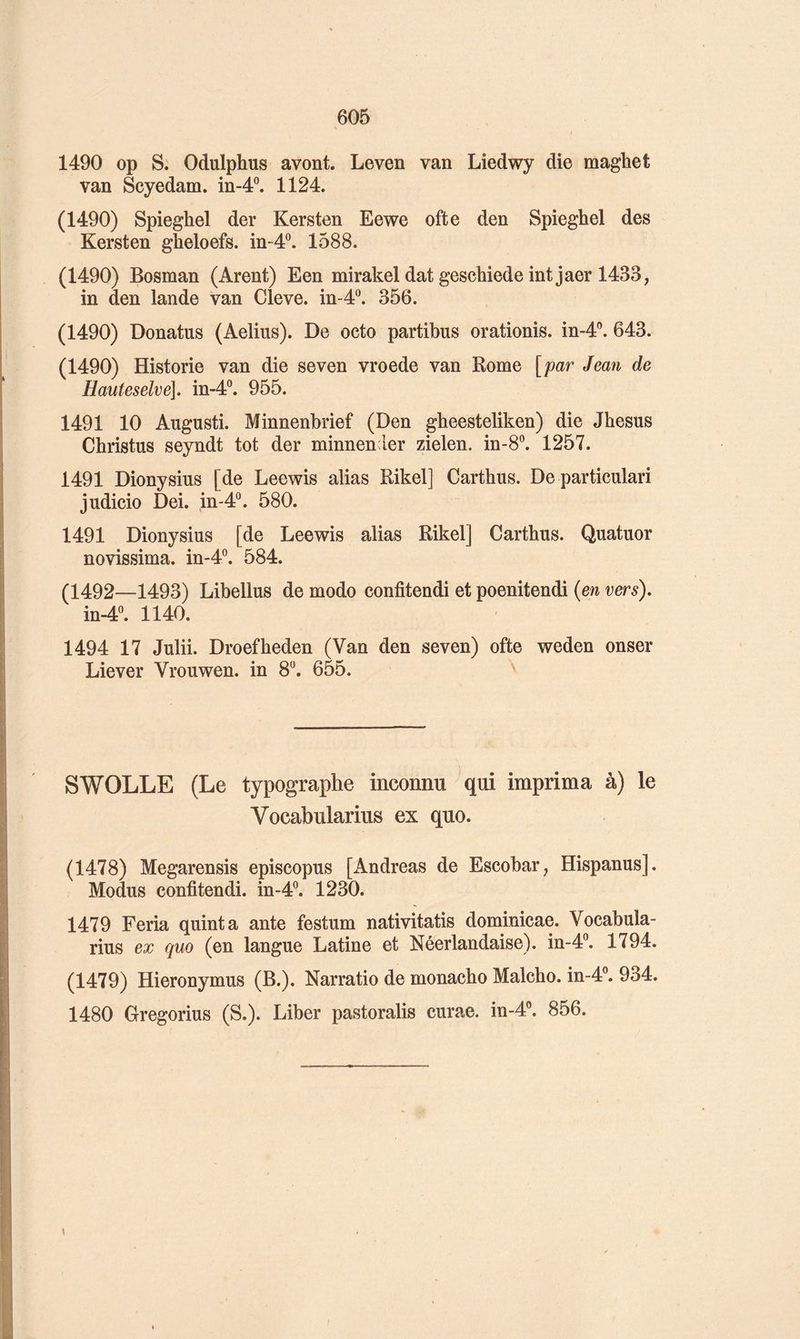 1490 op S. Odulphus avont. Leven van Liedwy die maghet van Scyedam. in-4®. 1124. (1490) Spieghel der Kersten Eewe ofte den Spieghel des Kersten gheloefs. in-4°. 1588. (1490) Bosman (Arent) Een mirakel dat geschiede int jaer 1433; in den lande van Cleve. in-d*^. 356. (1490) Donatus (Aelius). De octo partibus orationis. in-4”. 643. (1490) Historié van die seven vroede van Rome [par Jean de Hauteselve], in-4®. 955. 1491 10 Augusti. Minnenbrief (Den gheesteliken) die Jhesus Christus seyndt tôt der minnender zielen. in-8®. 1257. 1491 Dionysius [de Leewis alias Rikel] Carthus. De particulari judicio Dei. in-4°. 580. 1491 Dionysius [de Leewis alias Rikel] Carthus. Quatuor novissima. in-4°. 584. (1492—1493) Libellas de modo confitendi et poenitendi {en vers), in-4. 1140. 1494 17 Julii. Droefheden (Van den seven) ofte weden onser Liever Vrouwen. in 8. 655. SWOLLE (Le typographe inconnu qui imprima à) le Vocabularius ex quo. (1478) Megarensis episcopus [Andréas de Escobar; Hispanus]. Modus confitendi. in-4°. 1230. 1479 Feria quint a ante festum nativitatis dominicae. Vocabula- rius ex quo (en langue Latine et Néerlandaise), in-4®. 1794. (1479) Hieronymus (B.). Narratio de monacho Malcho. in-4®. 934. 1480 Gregorius (S.). Liber pastoralis curae. in-4'’. 856. I
