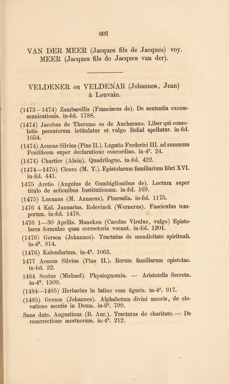 VAN DER MEER (Jacques fils de Jacques) voy. MEER (Jacques fils de Jacques van der). « VELDENER ou VELDENAR (Johannes, Jean) à Louvain. (1473-1474) Zambarellis (Franciscus de). De sententia excom- municationis. in-fol. 1788. (1474) Jacobus de Tberamo ou de Ancharano. Liber qui conso- latio peccatorum intitulatur et. vulgo Belial apellatur. in-fol. 1654. (1474) Aeneas Silvius (Pius II.). Legatio Frédéric! III. ad summum Pontificem super declaratione concordiae. in-4^. 24. (1474) Chartier (Alain). Quadrilogue. in-fol. 422. (1474—1475) Cicero (M. T.). Epistolarum familiarium libri XVI. in-fol. 441. 1475 Aretio (Angélus de Gambiglionibus de). Lectura super titulo de actionibus Institutionum. in-fol. 169. (1475) Lucanus (M. Annaeus). Pharsalia. in-fol. 1175. 1476 4 Kal. Januarias. Kolevinck (Wernerus). Fasciculus tem- porum. in-fol. 1478. 1476 1—30 Aprilis. Maneken (Carolus Virulus, vulgo) Episto- lares formulae quas correctoria vocant. in-fol. 1201. (1476) Gerson (Johannes). Tractatus de mendicitate spiritual!. in-4^ 814. (1476) Kalendarium. in-4®. 1063. 1477 Aeneas Silvius (Pius IL). Rerum familiarum epistolae. in-fol. 22. 1484 Scotus (Michael). Physiognomia. — Aristotelis Sécréta. in-4®. 1509. (1484-—1485) Herbarius in latino cum figuris. in-4^. 917. (1485) Gerson (Johannes). Alphabetum divin! amoris, de ele- vatione mentis in Deum. in-8®. 799. Sans date. Augustinus (B. Aur.). Tractatus de charitate. —• De resurrectione mortuorum. in-4^. 212. ✓