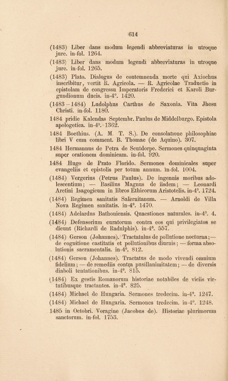 (1483) Liber dans modum legendi abbreviaturas in utroqne jure, in-fol. 1264. (1483) Liber dans modum legendi abbreviaturas in utroque jure, in-fol. 1265. (1483) Plato. Dialogus de contemnenda morte qui Axiochus inscribitur, vertit R. Agricola. — E. Agricolae Traductio in epistolam de congressu Imperatoris Frederici et Karoli Bur- gundionum ducis. in-4'^ 1420. (1483 — 1484) Ludolphus Carthus de Saxonia. Vita Jhesu Christi. in-fol. 1180. 1484 pridie Kalendas Septembr. Paulus de Middelburgo. Epistola apologetica. in-4<^. 1362. 1484 Boetbius. (A. M. T. S.). De consolatione pliilosopbiae libri V cum comment. B. Thomae (de Aquino). 307. 1484 Hermannus de Petra de Scutdorpe. Sermones quinquaginta super orationem dominicam. in-fol. 920. 1484 Hugo de Prato Florido. Sermones dominicales super evangeliis et epistolis per totum annum. in-fol. 1004. (1484) Vergerius (Petrus Paulus). De ingenuis moribus ado- lescentium; — Basilius Magnus de iisdem; — Leonardi Aretini Isagogicum in libres Etbicorum Aristotelis. m-4P. 1724. (1484) Regimen sanitatis Salernitanum. — Arnoldi de Villa Nova Regimen sanitatis. in-d'^. 1470. (1484) Adelardus Bathoniensis. Quaestiones naturales. in-4^. 4. (1484) Defensorium curatorum contra eos qui privilégiâtes se dicunt (Ricbardi de Radulphis). in-4®. 557. (1484) Gerson (Johannes). Tractatulus de pollutione nocturna ;— de cognitione castitatis et pollutionibus diurnis ; — forma abso- lutionis sacramentalis. in-4^. 8l2. (1484) Gerson (Johannes). Tractatus de modo vivendi omnium fidelium ; — de remediis conti^a pusillanimitatem ; — de diversis diaboli tentationibus. in-4®. 815. (1484) Ex gestis Romanorum historiae notabiles de viciis vir- tutibusque tractantes, in-4®. 825. (1484) Michael de Hungaria. Sermones tredecim. in-4'\ 1247. (1484) Michael de Hungaria. Sermones tredecim. in-4^. 1248. 1485 in Octobri. Voragine (Jacobus de). Historiae plurimorum sanctorum. in-fol. 1753.
