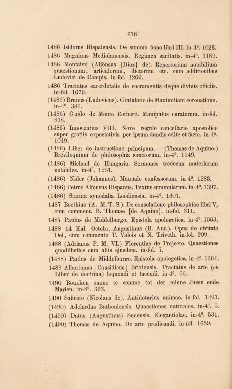 1486 Mdorus Hispalensis. De summo bono libri III. în-4®. 1023. 1486 Magninus Mediolanensis. Regimen sacitatis. in-4^. 1189. 1486 Montalvo (Alfonsus [Diaz] de). Repertorium notabilium quaestionum, articulorum ^ dictorum etc. cum additionibus Ludovici de Campis. in-foL 1269. ' 1486 Tractatus sacerdotalis de sacramentis-deque divinis officiis. in-fol. 1679. (1486) Brunus (Ludoviens). Gratulatio de Maximiliani coronatione. in-4«. 386. (1486) Guide de Monte Rotberii. Manipulas curatorum. in-fol. 878. (1486) Innocentius VIII. Nove régulé cancellarie apostolice super gratiis expectativis per ipsum dandis édité et facte. in-4o. 1019. (1486) Liber de instrucAne principum. — (Thomas de Aquino.) Breviloquium de phildsophia sanctorum. in-4®. 1149. (1486) Michael de Hungaria. Sermones tredecim materiarum notabiles. in-4^ 1251. (1486) Nider (Johannes). Manuale confessorum. in-4‘^. 1283. (1486) Petrus Alfonsus Hispanus. Textus summularum. m-4P, 1397. (1486) Statuta synodalia Leodiensia. in-4®. 1601. 1487 Boethius (A. M. T. S.). De consolatione philosophiae libri V; cum comment. B. Thomae [de Aquino]. in-fol. 311. 1487 Paulus de Middelburgo. Epistola apologetica. in-4®. 1363. 1488 14 Kal. Octobr. Augustinus (B. Aur.). Opus de civitate Dei, cum commento T. Valois et N. Triveth. in-fol. 209. 1488 (Adrianus P. M. VI.) Florentins de Trajecto. Quaestiones quodlibetice cum aliis ejusdem. in-fol. 7. (1488) Paulus de Middelburgo. Epistola apologetica. in-4<^. 1364. 1489 Albertanus [Causidicus] Brixiensis. Tractatus de arte (ou Liber de doctrina) loquendi et tacendi. iu-4®. 66. 1490 Bouxken omme te comme tôt der minne Jhesu ende Marien. in-8®. 363. 1490 Saliceto (Nicolaus de). Antidotarius animae. in-fol. 1497. (1490) Adelardus Bathoniensis. Quaestiones naturales. in-4^. 5. (1490) Datus (Augustinus) Senensis. Elegantiolae. in-4^. 531. (1490) Thomas de Aquino. De arte predicandi. in-fol. 1659.