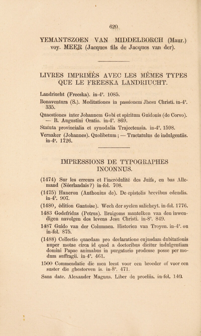 i 620 YEMANTSZOEN VAN MIDDELBORCH (Maur.) voy. MEEJl (Jacques fils de Jacques van der). LIVRES IMPRIMÉS AVEC LES MÊMES TYPES QUE LE FREESKA LANDRIUCHT. Landriucht (Freeska). in-4®. 1085. Bonaventura (S.). Meditationes in passionem Jhesu Christi. in-4°. 335. Quaestiones inter Johannem Gobi et spiritum Guidonis (de Corvo). —' B. Angustini Oratio. in-4®. 869. Statuta ' provincialia et synodalia Trajectensia. in-4®. 1598. Vernaker (Johannes). Quolibetum ; — Tractatulus de indulgentiis. in-4«. 1726. IMPRESSIONS DE TYPOGRAPHES INCONNUS. (1474) Sur les erreurs et l’incrédulité des Juifs, en bas Alle- mand (Néerlandais?) in-fol. 708. (1475) Haneron (Anthonius de). De epistolis brevibus edendis. in-4®. 907. (1480, édition Gantoise). Wech der syelen salicheyt. in-fol. 1776. 1483 Godefridus (Petrus). Bruigoms mantelken van deninwen- digen navolgen des levens Jesu Christi. in-8®. 849. 1487 Guido van der Columnen. Historien van Troyen. in-4®. ou in-fol. 875. (1488) Collectio quaedam pro declaratione cujusdam dubitationis nuper motae circa id quod a doctoribus dicitur indulgentiam domini Papae animabus in purgatorio prodesse posse permo* dum suffragii. in-4®. 461. 1500 Commendatie die men leest voor een broeder of voor een suster die ghestorven is. in-8®. 471. Sans date. Alexander Magnus. Liber de proeliis. in-foL 1401