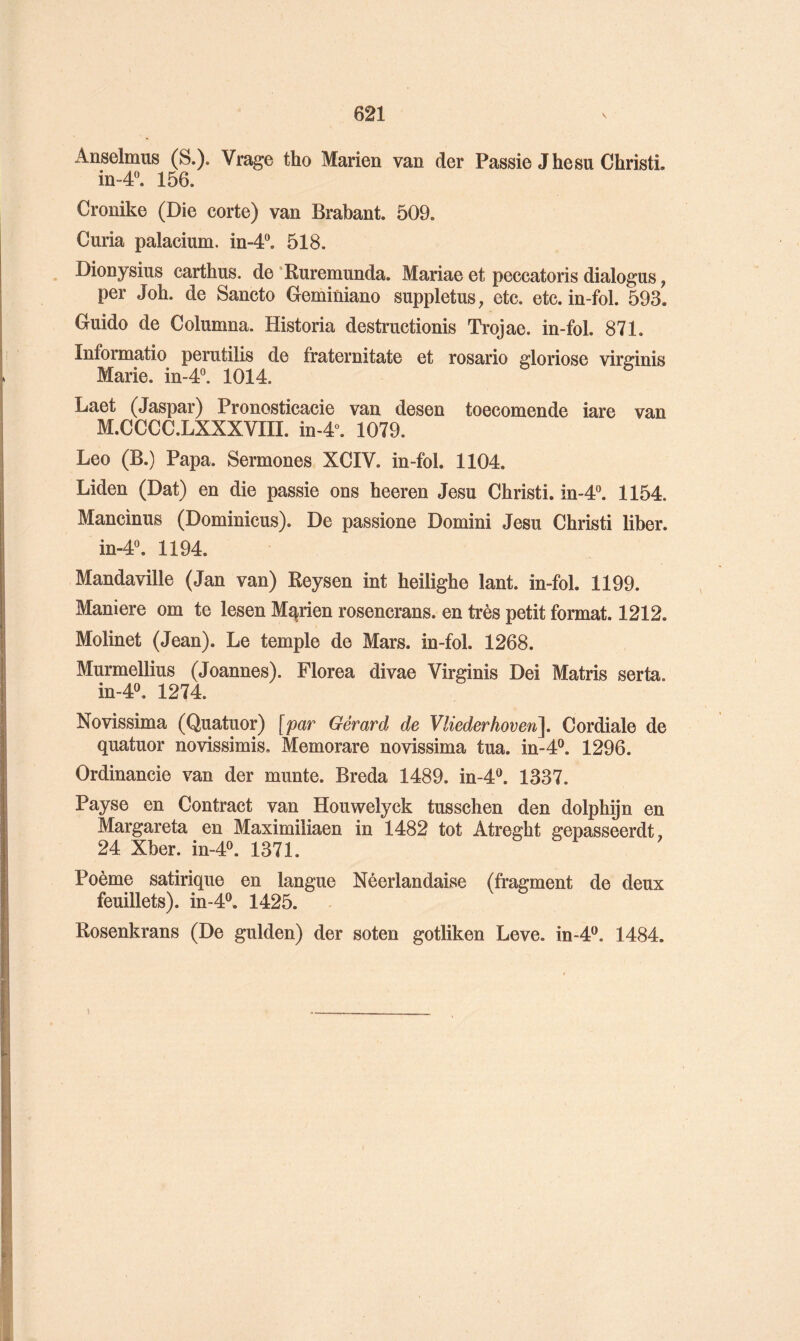 Anselmus (S.). Vrage tho Marien van der Passie Jhesu ChristL in-4^ 156. Crouike (Die corte) van Brabant. 509. Curia palacium. in-4“. 518. Dionysius carthus. de ‘Ruremunda. Mariae et peccatoris dialogus, per Job. de Sancto Geminiano suppletus, etc. etc. in-fol. 593. Guide de Columna. Historia destructionis Trojae. in-fol. 871. Informatio perutilis de fraternitate et rosario gloriose vir^inis Marie. in-4°. 1014. Laet (Jaspar) Pronosticacie van desen toecomende iare van M.CCCC.LXXXVIII. in-4“. 1079. Lee (B.) Papa. Sermones XCIV. in-fol. 1104. Liden (Dat) en die passie ons heeren Jesu Christi. in-4°. 1154. Mancinus (Dominicus). De passione Domini Jesu Christi liber. in-4“. 1194. Mandaville (Jan van) Reysen int heilighe lant. in-fol. 1199. Maniéré om te lesen Marien rosencrans. en très petit format. 1212. Molinet (Jean). Le temple de Mars, in-fol. 1268. Murmellius (Joannes). Florea divae Virginis Dei Matris serta. m-4P. 1274. Novissima (Quatuor) [par Gérard de Vliederhoven], Cordiale de quatuor novissimis. Memorare novissima tua. in-4®. 1296. Ordinancie van der munte. Breda 1489. in-4®. 1337. Payse en Contract van Houwelyck tusschen den dolphijn en Margareta en Maximiliaen in 1482 tôt Atreght gepasseerdt, 24 Xber. in-4^ 1371. Poème satirique en langue Néerlandaise (fragment de deux feuillets), in-4®. 1425. Rosenkrans (De gulden) der soten gotliken Leve. in-4‘^. 1484.
