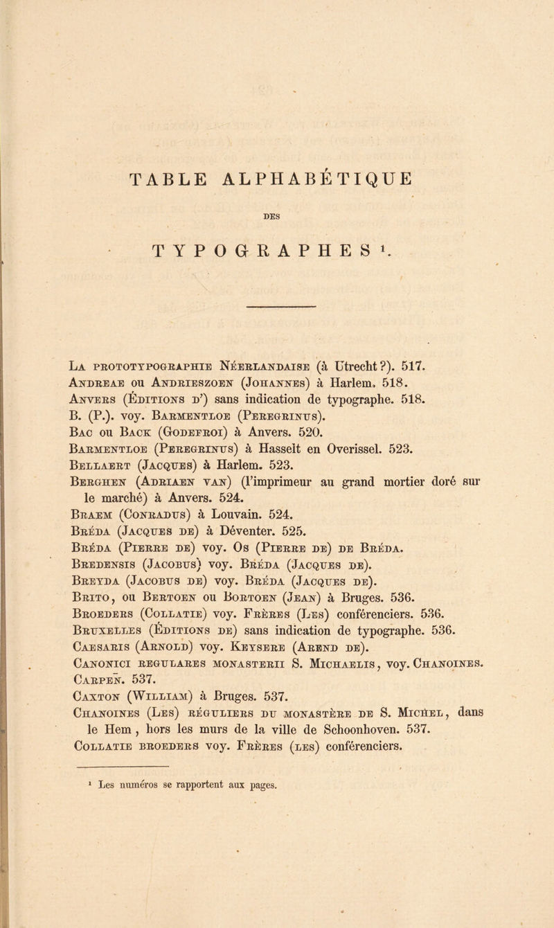 TABLE ALPHABETIQUE DES TYPOGRAPHES». La peotottpographie Néeblandaise (à ütrecht?). 517. Andreae ou Andrieszoen (Johannes) à Harlem. 518. Anvers (Éditions d^) sans indication de typographe. 518. B. (P.). voy. Barmentloe (Peregrinus). Bac ou Back (Godeeroi) à Anvers. 520. Barmentloe (Peregrinus) à Hasseit en Overissel. 523. Bellaert (Jacques) à Harlem. 523. Berghen (Adriaen van) (Fimprimeur au grand mortier doré sur le marché) à Anvers. 524. Braem (Conradus) à Louvain. 524. Bréda (Jacques de) à Déventer. 525. Bréda (Pierre de) voy. Os (Pierre de) de Bréda. Bredensis (Jacobus) voy. Bréda (Jacques de). Bretda (Jacobus de) voy. Bréda (Jacques de). Brito, ou Bertoen ou Bortoen (Jean) à Bruges. 536. Broeders (Collatie) voy. Frères (Les) conférenciers. 536. Bruxelles (Editions de) sans indication de typographe. 536. CaeSARIS (Arnold) voy. Keysere (Arend de). Canonici regulares monasterii s. Michaelis, voy. Chanoines. Carpen. 537. Canton (William) à Bruges. 537. Chanoines (Les) réguliers du monastère de S. Micûel, dans le Hem , hors les murs de la ville de Schoonhoven. 537. Collatie broeders voy. Frères (les) conférenciers.