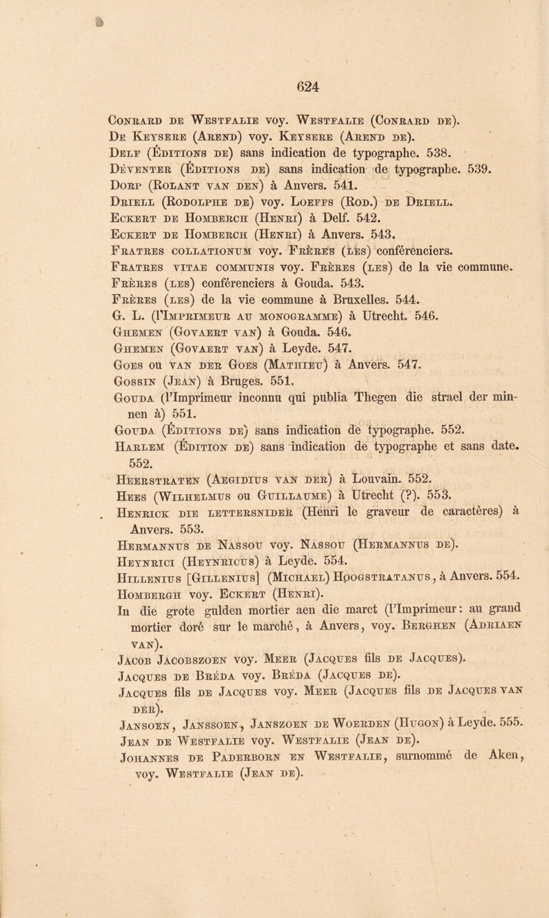 CoNBARD DE Westealie voy. Westealie (Conrard de). De Keysere (Arend) voy. Ketsere (Arend de). Dele (Éditions de) sans indication de typographe. 538. ’ Déventer (Éditions de) sans indication de typographe. 539. Dorp (Rodant van den) à Anvers. 541. Driell (Rodolphe de) voy. Loeees (Rod.)-de Driell. Eckert de Homberch (Henri) à Delf. 542. Eckert de Homberch (Henri) à Anvers. 543. Fratres collationhm voy. Frères (lés) conférenciers. Fratres vitae communis voy. Frères (les) de la vie commune. Frères (les) conférenciers à Gouda. 543. Frères (les) de la vie commune à Bruxelles. 544. G. L. (riMPRIMEHR AH MONOGRAMME) à ütrecht. 546. Ghemen (Govaert van) à Gouda. 546. Ghemen (Govaert van) à Leyde. 547. Goes ou van der Goes (Mathieu) à Anvers. 547. Gossin (Jean) à Bruges. 551. Gohda (l’Imprimeur inconnu qui publia Thegen die strael der min- nen à) 551. Gohda (Éditions de) sans indication de typographe. 552. Harlem (Édition de) sans indication de typographe et sans date. 552. ' Heerstraten (Aegidihs van der) à Louvain. 552. Hees (Wilhelmhs ou Ghillahme) à ütrecht (?). 553. Henrick die lettersnider (Héhri le graveur de caractères) à Anvers. 553. Hermannhs de Nassoh voy. Nas son (Hermannhs de). Hetnrici (Hetnrichs) à Leyde. 554. Hillenihs [Gillenihs] (Michael) Hpogstratanhs , à Anvers. 554. Homberch voy. Eckert (Henri). In die grote gulden mortier aen die marct (l’Imprimeur: au grand mortier doré sur le marché, à Anvers, voy. Berghen (Adriaen van). Jacob Jacobszoen voy. Meer (Jacques fils de Jacques). Jacques de Bréda voy. Bréda (Jacques de). Jacques fils de Jacques voy. Meer (Jacques fils de Jacques van der). Jansoen, Janssoen , Janszoen de Woerden (Hugon) à Leyde. 555. Jean de Westealie voy. Westealie (Jean de). Johannes de Paderborn en Westealie, surnommé de Aken, voy. Westealie (Jean de).