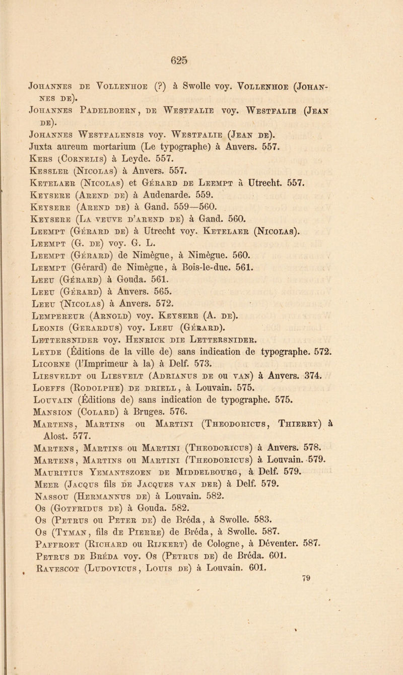 Johannes de Vollenhoe (?) à Swolle voy. Vollenhoe (Johan- nes de). Johannes Padelboern, de Westealie voy. Westfalie (Jean de). Johannes Westealensis voy. Westealie (Jean de). Juxta aureum mortarium (Le typographe) à Anvers. 557. Kees (Cornblis) à Leyde. 557. Kesslee (Nicolas) à Anvers. 557. Ketelaee (Nicolas) et Géeaed de Leempt à ütrecht. 557. Ketseee (Aeend de) à Andenarde. 559. Ketseee (Aeend de) à Gand. 559—560. Ketseee (La veijve d’aeend de) à Gand. 560. Leempt (Géeaed de) à ütrecht voy. Ketelaee (Nicolas). Leempt (G. de) voy. G. L. Leempt (Géeaed) de Nimègue, à Nimègue. 560. Leempt (Gérard) de Nimègue, à Bois-le-duc. 561. Leeh (Géeaed) à Gouda. 561. Leeh (Géeaed) à Anvers. 565. Leeh i(Nicolas) à Anvers. 572. Lempeeehe (Arnold) voy. Ketseee (A. de). Leonis (Geraedhs) voy. Leeh (Géeaed). Lettersnider voy. Heneick die Lettersnidee. Letde (Éditions de la ville de) sans indication de typographe. 572. Licorne (l’Imprimeur à la) à Delf. 573. Liesveldt ou Liesvelt (Adrianhs de ou van) à Anvers. 374. Loeees (Rodolphe) de driell , à Louvain. 575. Lohvain (Éditions de) sans indication de typographe. 575. Mansion (Colard) à Bruges. 576. Martens, Martins ou Martini (Theodorichs , Thieeet) à Alost. 577. Maetens, Maetins ou Martini (Theodoeichs) à Anvers. 578. Martens, Martins ou Maetini TTheodorichs) à Louvain.-579. Mahritihs Yemantszoen de Middelboheo, à Delf. 579. Meer (Jacqhs fils DE Jacqhes van dee) à Delf. 579. Nassoh (Hermannhs de) à Louvain. 582. Os (Goteeidhs de) à Gouda. 582. Os (Petehs ou Petee de) de Bréda, à Swolle. 583. Os (Ttman, fils dE Pierre) de Bréda, à Swolle. 587. Paeeroet (Richard ou Rijkert) de Cologne, à Déventer. 587. Petehs de Beéda voy. Os (Petehs de) de Bréda. 601. Ravescot (Lhdovichs , Lohis de) à Louvain. 601, 79