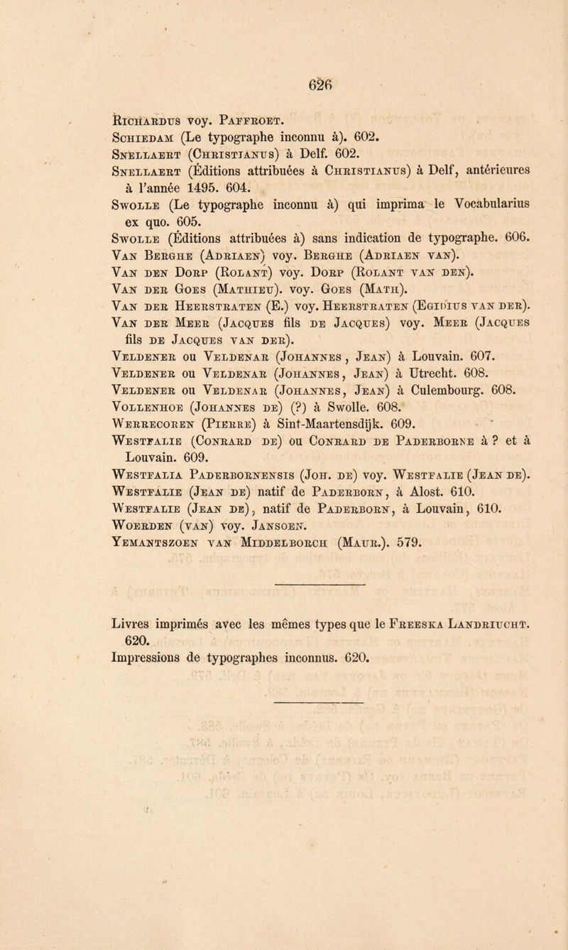 RiCHARDIJS voy. PArFROET. ScHiEDAM (Le typographe inconnu à). 602. Snellaert (Christtantjs) à Delf. 602. Snellaert (Éditions attribuées à Cheistiantjs) à Delf, antérieures à Tannée 1495. 604. SwoLLE (Le typographe inconnu à) qui imprima le Vocabularius ex quo. 605. SwoLLE (Éditions attribuées à) sans indication de typographe. 606. Van Berghe (Adriaen) voy. Berghe (Adriaen van). Van den Dorp (Rolant) voy. Dorp (Rolant van den). Van der Goes (Mathieu), voy. Goes (Math). Van der Heerstraten (E.) voy. Heerstraten (Egidius van der). Van der Meer (Jacques fils de Jacques) voy. Meer (Jacques fils DE Jacques van der). Veldener ou Veldenar (Johannes , Jean) à Louvain. 607. Veldener ou Veldenar (Johannes, Jean) à Utrecht. 608. Veldener ou Veldenar (Johannes, Jean) à Culembourg. 608. VOLLENHOE (JOHANNES De) (?) à Swollc. 608. Werrecoeen (Pierre) à Sint-Maartensdijk. 609. Westfalie (Conrard de) ou Conrard de Paderbor^’e à ? et à Louvain. 609. Westfalia Paderbornensis (Joh. de) voy. Westfalie (Jean de). Westfalie (Jean de) natif de Paderborn, à Alost. 610. Westfalie (Jean de), natif de Paderborn, à Louvain, 610. WoERDEN (van) voy. Jansoen. Yemantszoen van Middelborch (Maur.). 579. Livres imprimés avec les mêmes types que le Freeska Landriucht. 620. Impressions de typographes inconnus. 620.