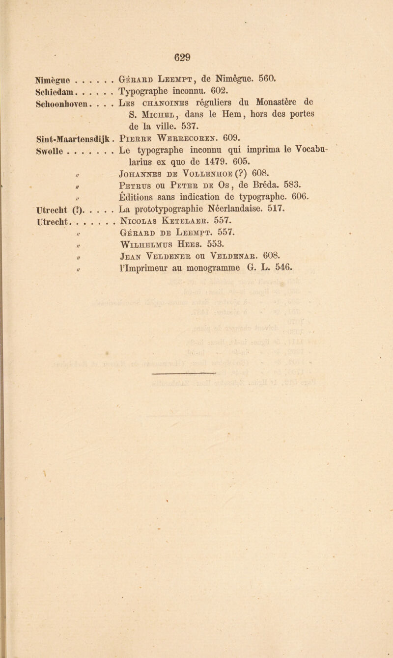 Nimègiie Géeaed Leempt, de Nimêgue. 560. Schiedam Typogi-aphe inconnu. 602. Schoonlioven. . . . Les chanoines réguliers du Monastère de S. Michel, dans le Hem, hors des portes de la ville. 537. Sint-Maartensdijk. Pieeee Weeeecoeen. 609. Swolle Le typographe inconnu qui imprima le Vocabu larius ex quo de 1479. 605. // Johannes de Vollenhoe (?) 608. // Petetjs ou Petee de Os , de Bréda. 583. ,/ Éditions sans indication de typographe. 606. IJtreclit (2). . . . . La prototypographie Néerlandaise. 517. Utrecht Nicolas Ketelaee. 557. // Géeaed de Leempt. 557. // WiLHELMDS HeES. 553. U Jean Veldenee ou Veldenae. 608. // rimprimeur au monogramme G. L. 546. \