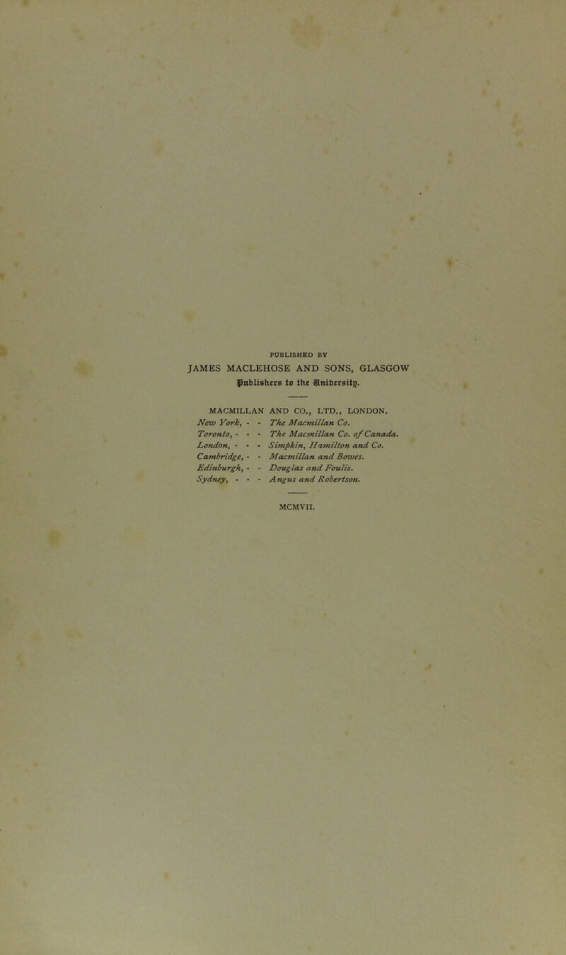 PUBLISHED BV JAMES MACLEHOSE AND SONS, GLASGOW ^nbUshKs to tht finibtrsite. MACMILLAN AND CO., LTD., LONDON. New York, Toronto, • London, • Cambridge, Edinburgh, Sydney, - The Macmillan Co. The Macmillan Co. o/ Canada. Simpkin, Hamilton and Co. Macmillan and Bowes. Douglas and Foulis. Angus and Robertson. MCMVII.