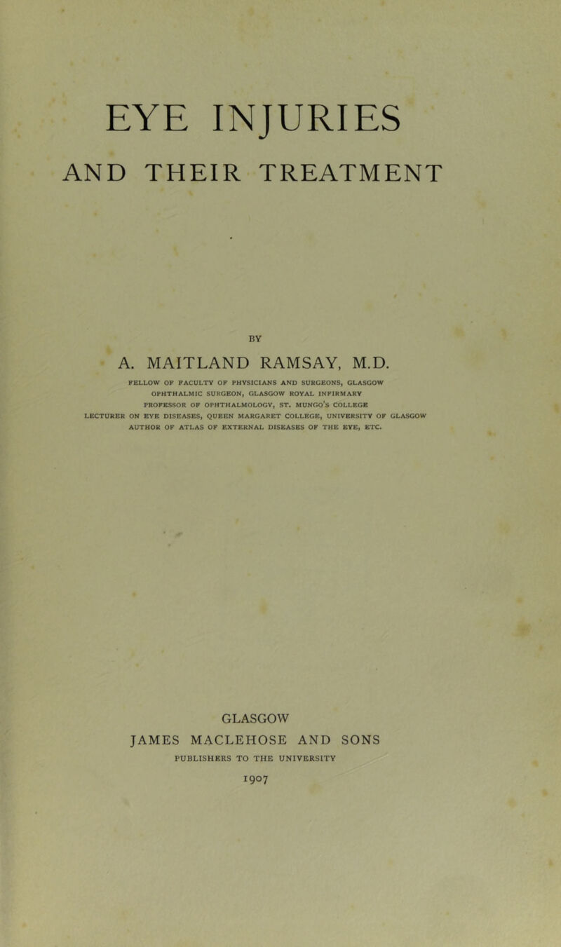 EYE INJURIES AND THEIR TREATMENT BV A. MAITLAND RAMSAY, M.D. FELLOW OF FACULTY OF PHYSICIANS AND SURGEONS, GLASGOW OPHTHALMIC SURGEON, GLASGOW ROYAL INFIRMARY PROFESSOR OF OPHTHALMOLOGY, ST. MUNGO'S COLLEGE LECTURER ON EYE DISEASES, QUEEN MARGARET COLLEGE, UNIVERSITY OF GLASGOW AUTHOR OF ATLAS OF EXTERNAL DISEASES OF THE EVE, ETC. GLASGOW JAMES MACLEHOSE AND SONS PUBLISHERS TO THE UNIVERSITY 1907