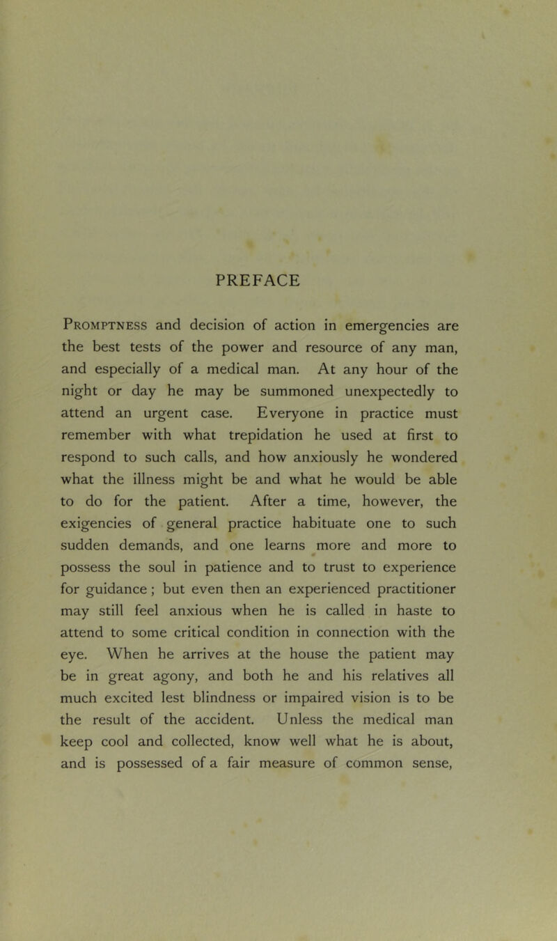 Promptness and decision of action in emergencies are the best tests of the power and resource of any man, and especially of a medical man. At any hour of the night or day he may be summoned unexpectedly to attend an urgent case. Everyone in practice must remember with what trepidation he used at first to respond to such calls, and how anxiously he wondered what the illness might be and what he would be able to do for the patient. After a time, however, the exigencies of general practice habituate one to such sudden demands, and one learns more and more to possess the soul in patience and to trust to experience for guidance; but even then an experienced practitioner may still feel anxious when he is called in haste to attend to some critical condition in connection with the eye. When he arrives at the house the patient may be in great agony, and both he and his relatives all much excited lest blindness or impaired vision is to be the result of the accident. Unless the medical man keep cool and collected, know well what he is about, and is possessed of a fair measure of common sense.