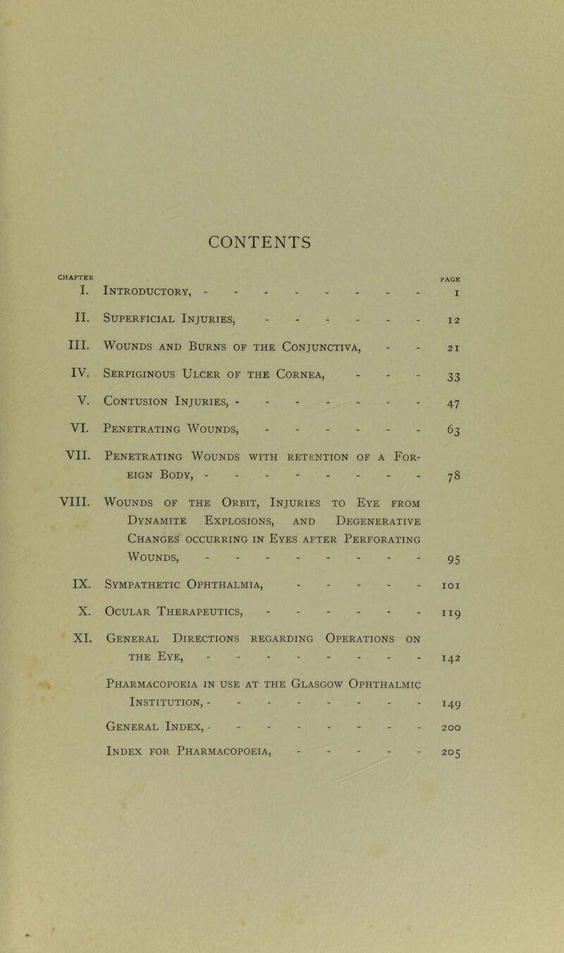 CONTENTS CHAPTER PAGE I. Introductory, i II. Superficial Injuries, 12 III. Wounds and Burns of the Conjunctiva, - - 21 IV. Serpiginous Ulcer of the Cornea, - - - 33 V. Contusion Injuries, 47 VI. Penetrating Wounds, 63 VII. Penetrating Wounds with retkntion of a For- eign Body, 78 VIII. Wounds of the Orbit, Injuries to Eye from Dynamite Explosions, and Degenerative Changes occurring in Eyes after Perforating Wounds, 95 IX. Sympathetic Ophthalmia, 101 X. Ocular Therapeutics, 119 XI. General Directions regarding Operations on the Eye, - - - - - - - - 142 Pharmacopoeia in use at the Glasgow Ophthalmic Institution, 149 General Index, 200 Index for Pharmacopoeia, 205