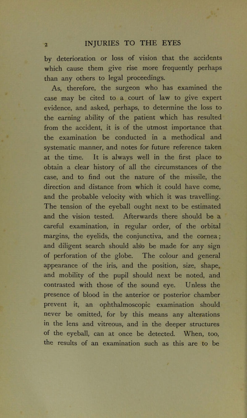 by deterioration or loss of vision that the accidents which cause them give rise more frequently perhaps than any others to legal proceedings. As, therefore, the surgeon who has examined the case may be cited to a court of law to give expert evidence, and asked, perhaps, to determine the loss to the earning ability of the patient which has resulted from the accident, it is of the utmost importance that the examination be conducted in a methodical and systematic manner, and notes for future reference taken at the time. It is always well in the first place to obtain a clear history of all the circumstances of the case, and to find out the nature of the missile, the direction and distance from which it could have come, and the probable velocity with which it was travelling. The tension of the eyeball ought next to be estimated and the vision tested. Afterwards there should be a careful examination, in regular order, of the orbital margins, the eyelids, the conjunctiva, and the cornea; and diligent search should als'o be made for any sign of perforation of the globe. The colour and general appearance of the iris, and the position, size, shape, and mobility of the pupil should next be noted, and contrasted with those of the sound eye. Unless the presence of blood in the anterior or posterior chamber prevent it, an ophthalmoscopic examination should never be omitted, for by this means any alterations in the lens and vitreous, and in the deeper structures of the eyeball, can at once be detected. When, too, the results of an examination such as this are to be