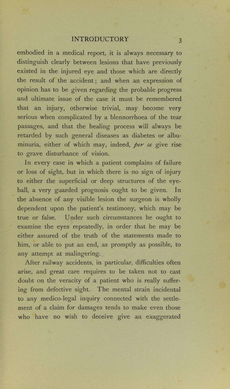 embodied in a medical report, it is always necessary to distinguish clearly between lesions that have previously existed in the injured eye and those which are directly the result of the accident; and when an expression of opinion has to be given regarding the probable progress and ultimate issue of the case it must be remembered that an injury, otherwise trivial, may become very serious when complicated by a blennorrhoea of the tear passages, and that the healing process will always be retarded by such general diseases as diabetes or albu- minuria, either of which may, indeed, per se give rise to grave disturbance of vision. In every case in which a patient complains of failure or loss of sight, but in which there is no sign of injury to either the superficial or deep structures of the eye- ball, a very guarded prognosis ought to be given. In the absence of any visible lesion the surgeon is wholly dependent upon the patient’s testimony, which may be true or false. Under such circumstances he ought to examine the eyes repeatedly, in order that he may be either assured of the truth of the statements made to him, or able to put an end, as promptly as possible, to any attempt at malingering.. After railway accidents, in particular, difficulties often arise, and great care requires to be taken not to cast doubt on the veracity of a patient who is really suffer- ing from defective sight. The mental strain incidental to any medico-legal inquiry connected with the settle- ment of a claim for damages tends to make even those who have no wish to deceive give an exaggerated