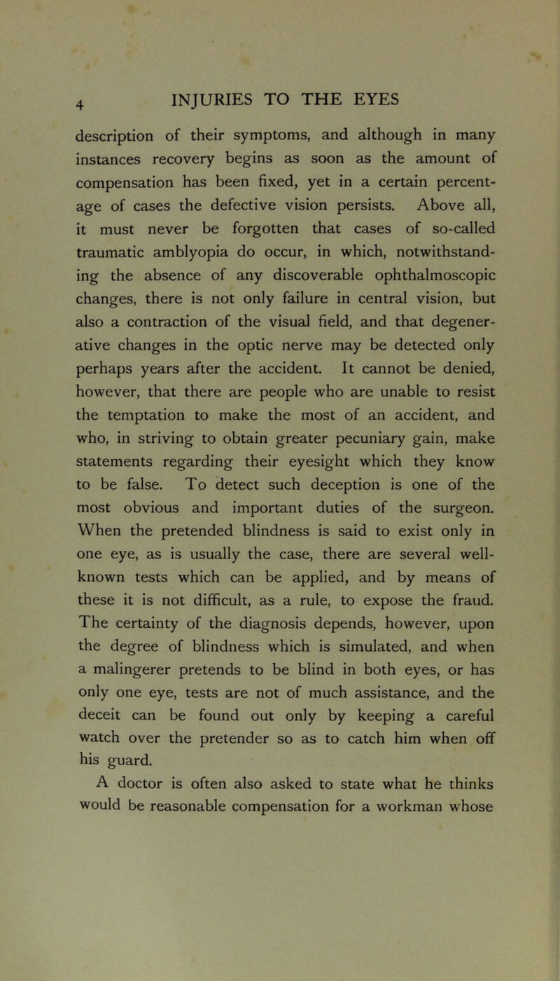 description of their symptoms, and although in many instances recovery begins as soon as the amount of compensation has been fixed, yet in a certain percent- age of cases the defective vision persists. Above all, it must never be forgotten that cases of so-called traumatic amblyopia do occur, in which, notwithstand- ing the absence of any discoverable ophthalmoscopic changes, there is not only failure in central vision, but also a contraction of the visual field, and that degener- ative changes in the optic nerve may be detected only perhaps years after the accident. It cannot be denied, however, that there are people who are unable to resist the temptation to make the most of an accident, and who, in striving to obtain greater pecuniary gain, make statements regarding their eyesight which they know to be false. To detect such deception is one of the most obvious and important duties of the surgeon. When the pretended blindness is said to exist only in one eye, as is usually the case, there are several well- known tests which can be applied, and by means of these it is not difficult, as a rule, to expose the fraud. The certainty of the diagnosis depends, however, upon the degree of blindness which is simulated, and when a malingerer pretends to be blind in both eyes, or has only one eye, tests are not of much assistance, and the deceit can be found out only by keeping a careful watch over the pretender so as to catch him when off his guard. A doctor is often also asked to state what he thinks would be reasonable compensation for a workman whose