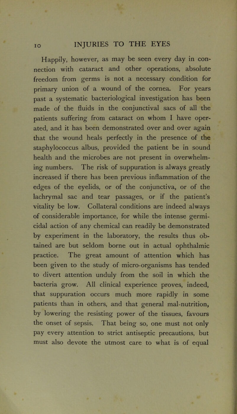 Happily, however, as may be seen every day in con- nection with cataract and other operations, absolute freedom from germs is not a necessary condition for primary union of a wound of the cornea. For years past a systematic bacteriological investigation has been made of the fluids in the conjunctival sacs of all the patients suffering from cataract on whom I have oper- ated, and it has been demonstrated over and over again that the wound heals perfectly in the presence of the staphylococcus albus, provided the patient be in sound health and the microbes are not present in overwhelm- ing numbers. The risk of suppuration is always greatly increased if there has been previous inflammation of the edges of the eyelids, or of the conjunctiva, or of the lachrymal sac and tear passages, or if the patient’s vitality be low. Collateral conditions are indeed always of considerable importance, for while the intense germi- cidal action of any chemical can readily be demonstrated by experiment in the laboratory, the results thus ob- tained are but seldom borne out in actual ophthalmic practice. The great amount of attention which has been given to the study of micro-organisms has tended to divert attention unduly from the soil in which the bacteria grow. All clinical experience proves, indeed, that suppuration occurs much more rapidly in some patients than in others, and that general mal-nutrition, by lowering the resisting power of the tissues, favours the onset of sepsis. That being so, one must not only pay every attention to strict antiseptic precautions, but must also devote the utmost care to what is of equal
