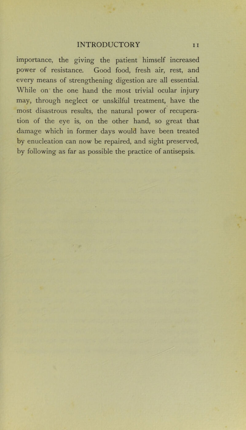 importance, the giving the patient himself increased power of resistance. Good food, fresh air, rest, and every means of strengthening digestion are all essential. While on’ the one hand the most trivial ocular injury may, through neglect or unskilful treatment, have the most disastrous results, the natural power of recupera- tion of the eye is, on the other hand, so great that damage which in former days would have been treated by enucleation can now be repaired, and sight preserved, by following as far as possible the practice of antisepsis.