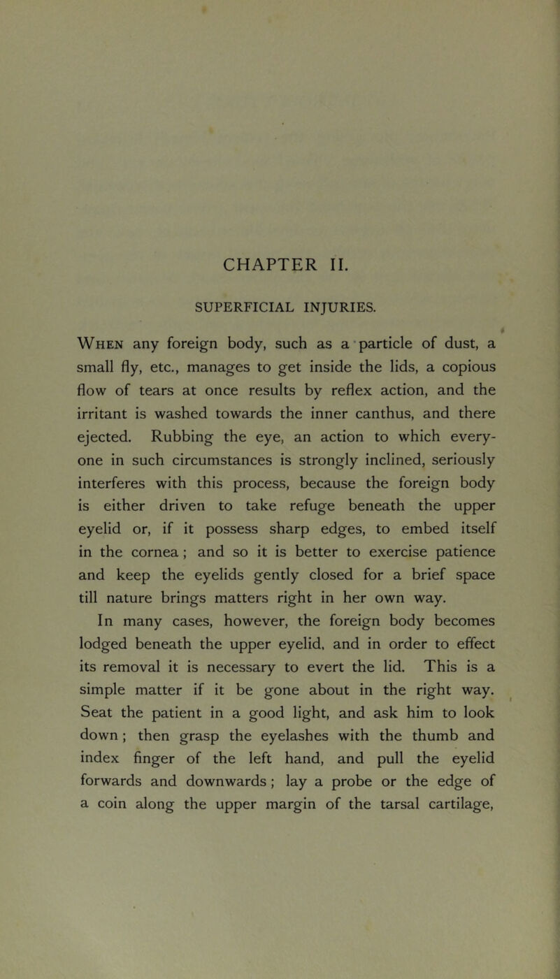 SUPERFICIAL INJURIES. When any foreign body, such as a’particle of dust, a small fly, etc., manages to get inside the lids, a copious flow of tears at once results by reflex action, and the irritant is washed towards the inner canthus, and there ejected. Rubbing the eye, an action to which every- one in such circumstances is strongly inclined, seriously interferes with this process, because the foreign body is either driven to take refuge beneath the upper eyelid or, if it possess sharp edges, to embed itself in the cornea; and so it is better to exercise patience and keep the eyelids gently closed for a brief space till nature brings matters right in her own way. In many cases, however, the foreign body becomes lodged beneath the upper eyelid, and in order to effect its removal it is necessary to evert the lid. This is a simple matter if it be gone about in the right way. Seat the patient in a good light, and ask him to look down; then grasp the eyelashes with the thumb and index finger of the left hand, and pull the eyelid forwards and downwards ; lay a probe or the edge of a coin along the upper margin of the tarsal cartilage.