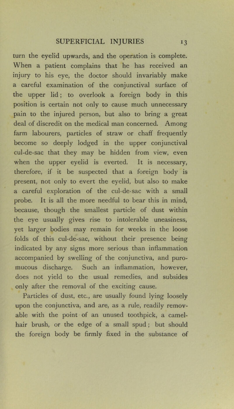 turn the eyelid upwards, and the operation is complete. When a patient complains that he has received an injury to his eye, the doctor should invariably make a careful examination of the conjunctival surface of the upper lid; to overlook a foreign body in this position is certain not only to cause much unnecessary pain to the injured person, but also to bring a great deal of discredit on the medical man concerned. Among farm labourers, particles of straw or chaff frequently become so deeply lodged in the upper conjunctival cul-de-sac that they may be hidden from view, even when the upper eyelid is everted. It is necessary, therefore, if it be suspected that a foreign body is present, not only to evert the eyelid, but also to make a careful exploration of the cul-de-sac with a small probe. It is all the more needful to bear this in mind, because, though the smallest particle of dust within the eye usually gives rise to intolerable uneasiness, yet larger bodies may remain for weeks in the loose folds of this cul-de-sac, without their presence being indicated by any signs more serious than inflammation accompanied by swelling of the conjunctiva, and puro- mucous discharge. Such an inflammation, however, does not yield to the usual remedies, and subsides only after the removal of the exciting cause. Particles of dust, etc., are usually found lying loosely upon the conjunctiva, and are, as a rule, readily remov- able with the point of an unused toothpick, a camel- hair brush, or the edge of a small spud ; but should the foreign body be firmly fixed in the substance of