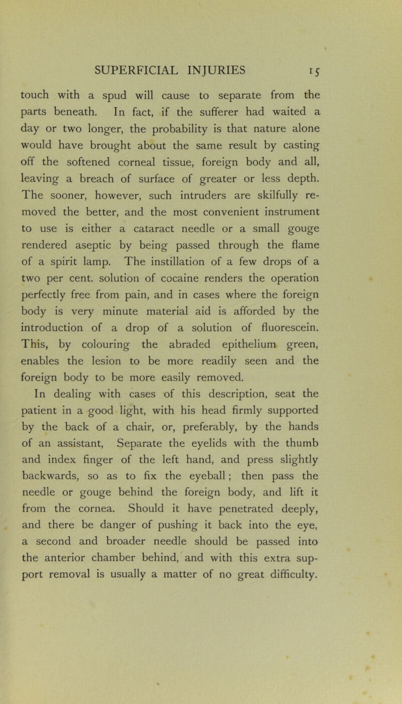 touch with a spud will cause to separate from the parts beneath. In fact, if the sufferer had waited a day or two longer, the probability is that nature alone would have brought about the same result by casting off the softened corneal tissue, foreign body and all, leaving a breach of surface of greater or less depth. The sooner, however, such intruders are skilfully re- moved the better, and the most convenient instrument to use is either a cataract needle or a small gouge rendered aseptic by being passed through the flame of a spirit lamp. The instillation of a few drops of a two per cent, solution of cocaine renders the operation perfectly free from pain, and in cases where the foreign body is very minute material aid is afforded by the introduction of a drop of a solution of fluorescein. This, by colouring the abraded epithelium green, enables the lesion to be more readily seen and the foreign body to be more easily removed. In dealing with cases of this description, seat the patient in a good light, with his head firmly supported by the back of a chair, or, preferably, by the hands of an assistant. Separate the eyelids with the thumb and index finger of the left hand, and press slightly backwards, so as to fix the eyeball; then pass the needle or gouge behind the foreign body, and lift it from the cornea. Should it have penetrated deeply, and there be danger of pushing it back into the eye, a second and broader needle should be passed into the anterior chamber behind, and with this extra sup- port removal is usually a matter of no great difficulty.