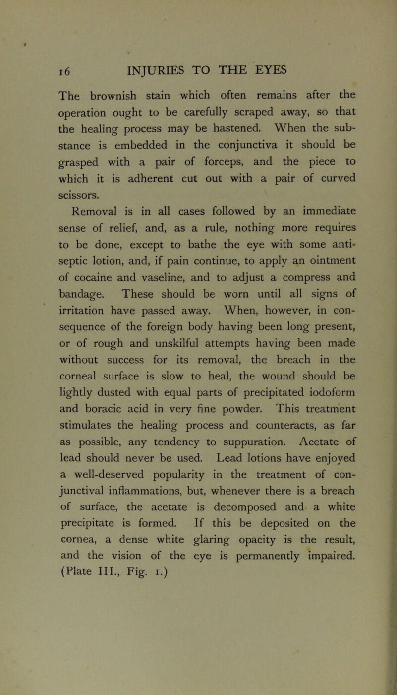 The brownish stain which often remains after the operation ought to be carefully scraped away, so that the healing process may be hastened. When the sub- stance is embedded in the conjunctiva it should be grasped with a pair of forceps, and the piece to which it is adherent cut out with a pair of curved scissors. Removal is in all cases followed by an immediate sense of relief, and, as a rule, nothing more requires to be done, except to bathe the eye with some anti- septic lotion, and, if pain continue, to apply an ointment of cocaine and vaseline, and to adjust a compress and bandage. These should be worn until all signs of irritation have passed away. When, however, in con- sequence of the foreign body having been long present, or of rough and unskilful attempts having been made without success for its removal, the breach in the corneal surface is slow to heal, the wound should be lightly dusted with equal parts of precipitated iodoform and boracic acid in very fine powder. This treatment stimulates the healing process and counteracts, as far as possible, any tendency to suppuration. Acetate of lead should never be used. Lead lotions have enjoyed a well-deserved popularity in the treatment of con- junctival inflammations, but, whenever there is a breach of surface, the acetate is decomposed and a white precipitate is formed. If this be deposited on the cornea, a dense white glaring opacity is the result, and the vision of the eye is permanently impaired. (Plate III., Fig. I.)