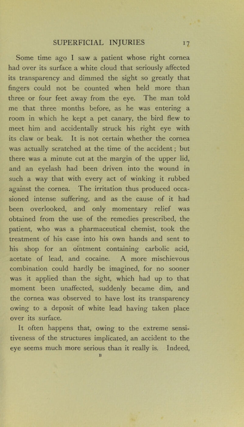 Some time ago I saw a patient whose right cornea had over its surface a white cloud that seriously affected its transparency and dimmed the sight so greatly that fingers could not be counted when held more than three or four feet away from the eye. The man told me that three months before, as he was entering a room in which he kept a pet canary, the bird flew to meet him and accidentally struck his right eye with its claw or beak. It is not certain whether the cornea was actually scratched at the time of the accident; but there was a minute cut at the margin of the upper lid, and an eyelash had been driven into the wound in such a way that with every act of winking it rubbed against the cornea. The irritation thus produced occa- sioned intense suffering, and as the cause of it had been overlooked, and only momentary relief was obtained from the use of the remedies prescribed, the patient, who was a pharmaceutical chemist, took the treatment of his case into his own hands and sent to his shop for an ointment containing carbolic acid, acetate of lead, and cocaine. A more mischievous combination could hardly be imagined, for no sooner was it applied than the sight, which had up to that moment been unaffected, suddenly became dim, and the cornea was observed to have lost its transparency owing to a deposit of white lead having taken place over its surface. It often happens that, owing to the extreme sensi- tiveness of the structures implicated, an accident to the eye seems much more serious than it really is. Indeed, B