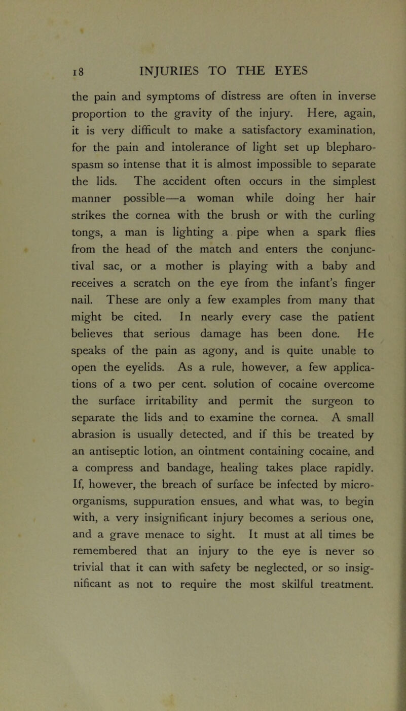 the pain and symptoms of distress are often in inverse proportion to the gravity of the injury. Here, again, it is very difficult to make a satisfactory examination, for the pain and intolerance of light set up blepharo- spasm so intense that it is almost impossible to separate the lids. The accident often occurs in the simplest manner possible—a woman while doing her hair strikes the cornea with the brush or with the curling tongs, a man is lighting a pipe when a spark flies from the head of the match and enters the conjunc- tival sac, or a mother is playing with a baby and receives a scratch on the eye from the infant’s finger nail. These are only a few examples from many that might be cited. In nearly every case the patient believes that serious damage has been done. He speaks of the pain as agony, and is quite unable to open the eyelids. As a rule, however, a few applica- tions of a two per cent, solution of cocaine overcome the surface irritability and permit the surgeon to separate the lids and to examine the cornea. A small abrasion is usually detected, and if this be treated by an antiseptic lotion, an ointment containing cocaine, and a compress and bandage, healing takes place rapidly. If, however, the breach of surface be infected by micro- organisms, suppuration ensues, and what was, to begin with, a very insignificant injury becomes a serious one, and a grave menace to sight. It must at all times be remembered that an injury to the eye is never so trivial that it can with safety be neglected, or so insig- nificant as not to require the most skilful treatment.