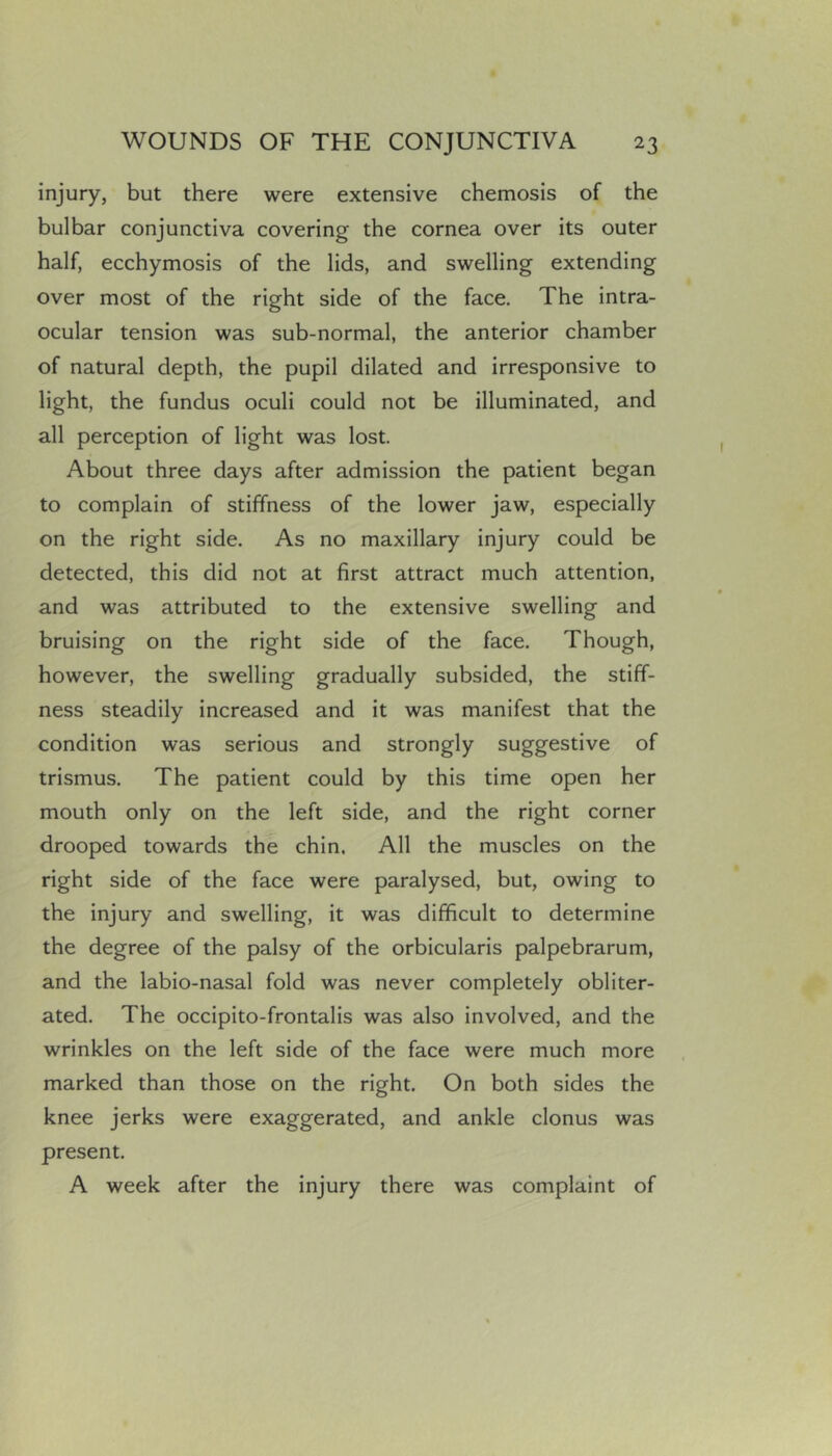 injury, but there were extensive chemosis of the bulbar conjunctiva covering the cornea over its outer half, ecchymosis of the lids, and swelling extending over most of the right side of the face. The intra- ocular tension was sub-normal, the anterior chamber of natural depth, the pupil dilated and irresponsive to light, the fundus oculi could not be illuminated, and all perception of light was lost. About three days after admission the patient began to complain of stiffness of the lower jaw, especially on the right side. As no maxillary injury could be detected, this did not at first attract much attention, and was attributed to the extensive swelling and bruising on the right side of the face. Though, however, the swelling gradually subsided, the stiff- ness steadily increased and it was manifest that the condition was serious and strongly suggestive of trismus. The patient could by this time open her mouth only on the left side, and the right corner drooped towards the chin. All the muscles on the right side of the face were paralysed, but, owing to the injury and swelling, it was difficult to determine the degree of the palsy of the orbicularis palpebrarum, and the labio-nasal fold was never completely obliter- ated. The occipito-frontalis was also involved, and the wrinkles on the left side of the face were much more marked than those on the right. On both sides the knee jerks were exaggerated, and ankle clonus was present. A week after the injury there was complaint of