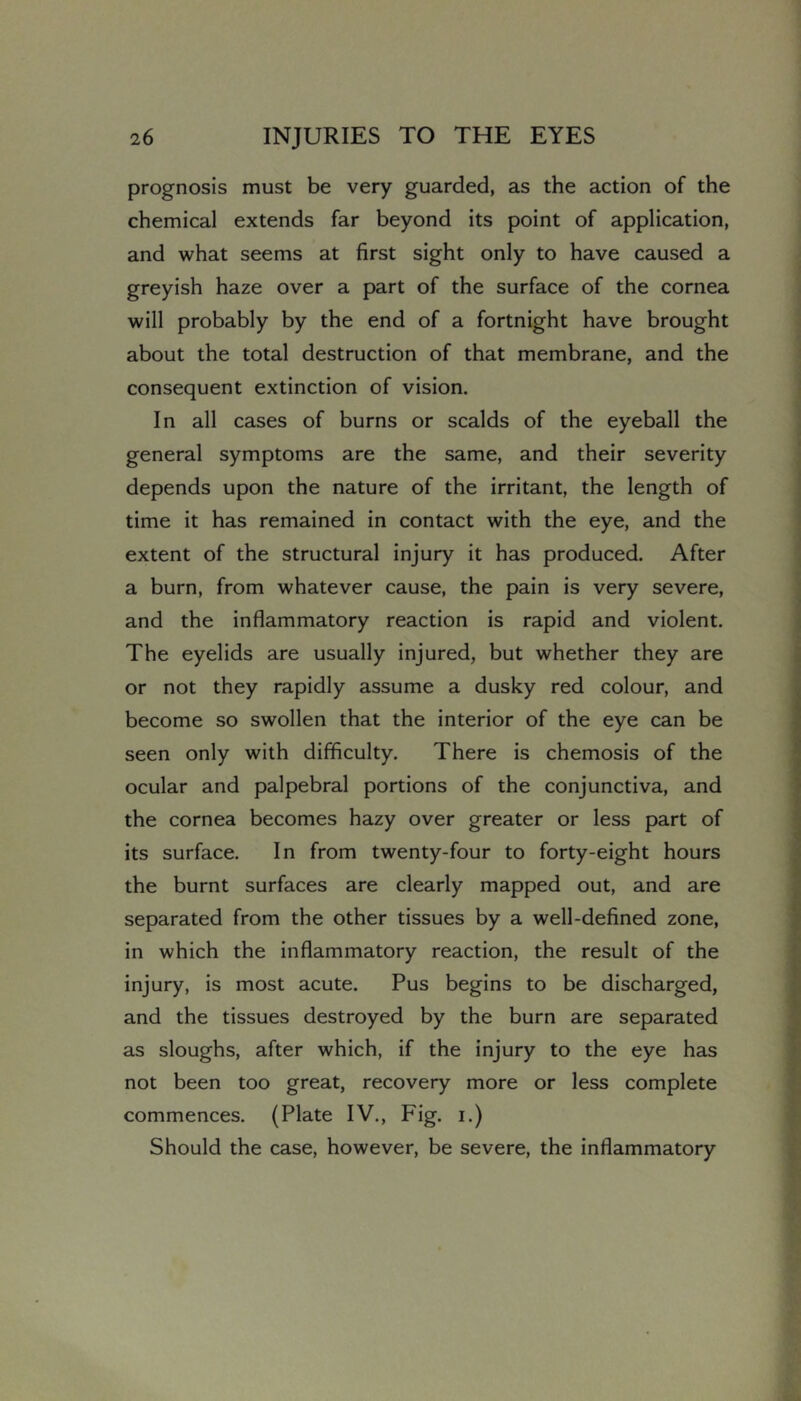 prognosis must be very guarded, as the action of the chemical extends far beyond its point of application, and what seems at first sight only to have caused a greyish haze over a part of the surface of the cornea will probably by the end of a fortnight have brought about the total destruction of that membrane, and the consequent extinction of vision. In all cases of burns or scalds of the eyeball the general symptoms are the same, and their severity depends upon the nature of the irritant, the length of time it has remained in contact with the eye, and the extent of the structural injury it has produced. After a burn, from whatever cause, the pain is very severe, and the inflammatory reaction is rapid and violent. The eyelids are usually injured, but whether they are or not they rapidly assume a dusky red colour, and become so swollen that the interior of the eye can be seen only with difficulty. There is chemosis of the ocular and palpebral portions of the conjunctiva, and the cornea becomes hazy over greater or less part of its surface. In from twenty-four to forty-eight hours the burnt surfaces are clearly mapped out, and are separated from the other tissues by a well-defined zone, in which the inflammatory reaction, the result of the injury, is most acute. Pus begins to be discharged, and the tissues destroyed by the burn are separated as sloughs, after which, if the injury to the eye has not been too great, recovery more or less complete commences. (Plate IV., Fig. i.) Should the case, however, be severe, the inflammatory