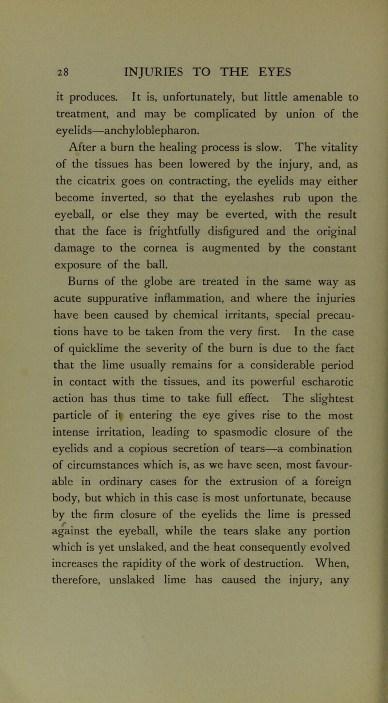 it produces. It is, unfortunately, but little amenable to treatment, and may be complicated by union of the eyelids—anchyloblepharon. After a burn the healing process is slow. The vitality of the tissues has been lowered by the injury, and, as the cicatrix goes on contracting, the eyelids may either become inverted, so that the eyelashes rub upon the eyeball, or else they may be everted, with the result that the face is frightfully disfigured and the original damage to the cornea is augmented by the constant exposure of the ball. Burns of the globe are treated in the same way as acute suppurative inflammation, and where the injuries have been caused by chemical irritants, special precau- tions have to be taken from the very first. In the case of quicklime the severity of the burn is due to the fact that the lime usually remains for a considerable period in contact with the tissues, and its powerful escharotic action has thus time to take full effect. The slightest particle of i| entering the eye gives rise to the most intense irritation, leading to spasmodic closure of the eyelids and a copious secretion of tears—a combination of circumstances which is, as we have seen, most favour- able in ordinary cases for the extrusion of a foreign body, but which in this case is most unfortunate, because by the firm closure of the eyelids the lime is pressed against the eyeball, while the tears slake any portion which is yet unslaked, and the heat consequently evolved increases the rapidity of the work of destruction. When, therefore, unslaked lime has caused the injury, any