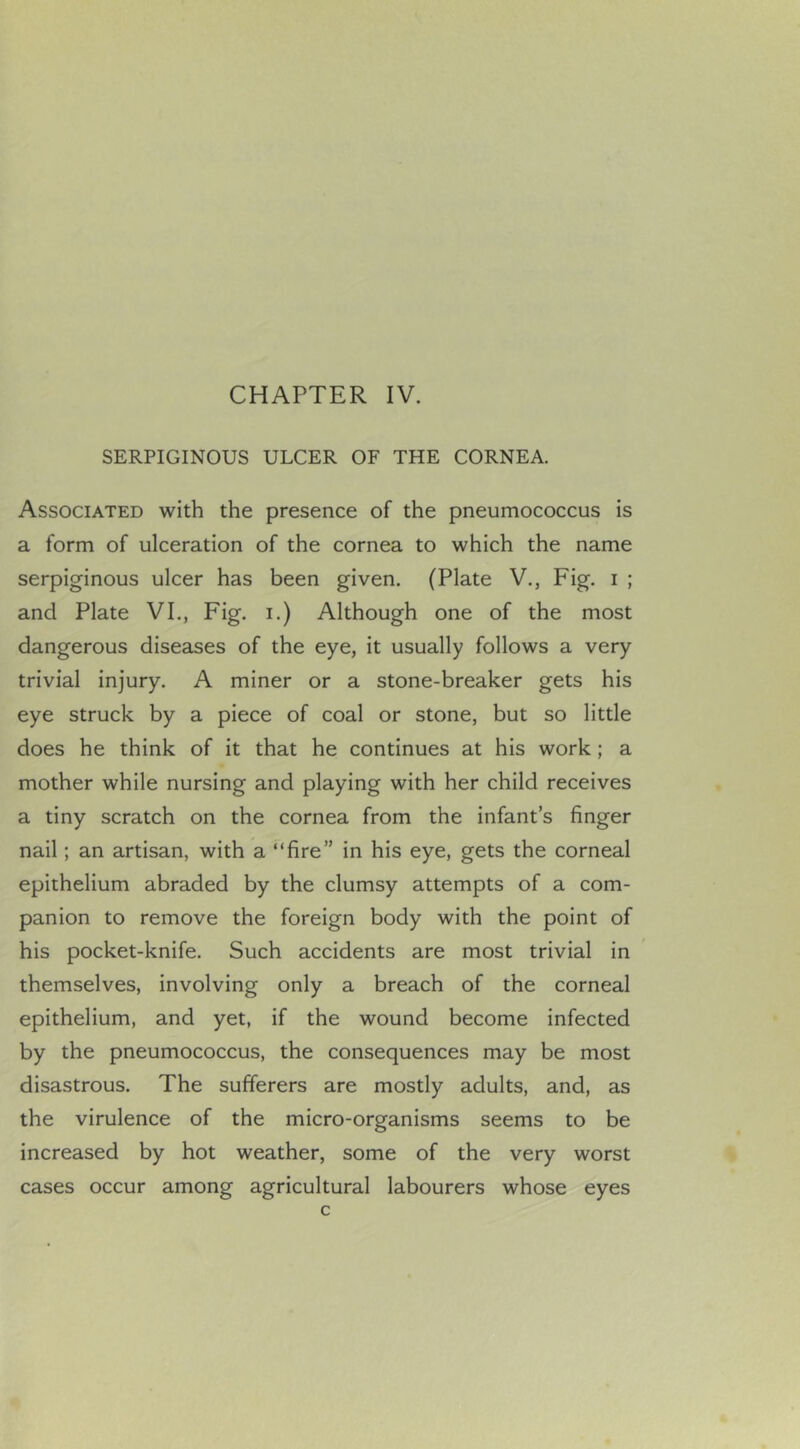 CHAPTER IV. SERPIGINOUS ULCER OF THE CORNEA. Associated with the presence of the pneumococcus is a form of ulceration of the cornea to which the name serpiginous ulcer has been given. (Plate V., Fig. i ; and Plate VI., Fig. i.) Although one of the most dangerous diseases of the eye, it usually follows a very trivial injury. A miner or a stone-breaker gets his eye struck by a piece of coal or stone, but so little does he think of it that he continues at his work; a mother while nursing and playing with her child receives a tiny scratch on the cornea from the infant’s finger nail; an artisan, with a “fire” in his eye, gets the corneal epithelium abraded by the clumsy attempts of a com- panion to remove the foreign body with the point of his pocket-knife. Such accidents are most trivial in themselves, involving only a breach of the corneal epithelium, and yet, if the wound become infected by the pneumococcus, the consequences may be most disastrous. The sufferers are mostly adults, and, as the virulence of the micro-organisms seems to be increased by hot weather, some of the very worst cases occur among agricultural labourers whose eyes