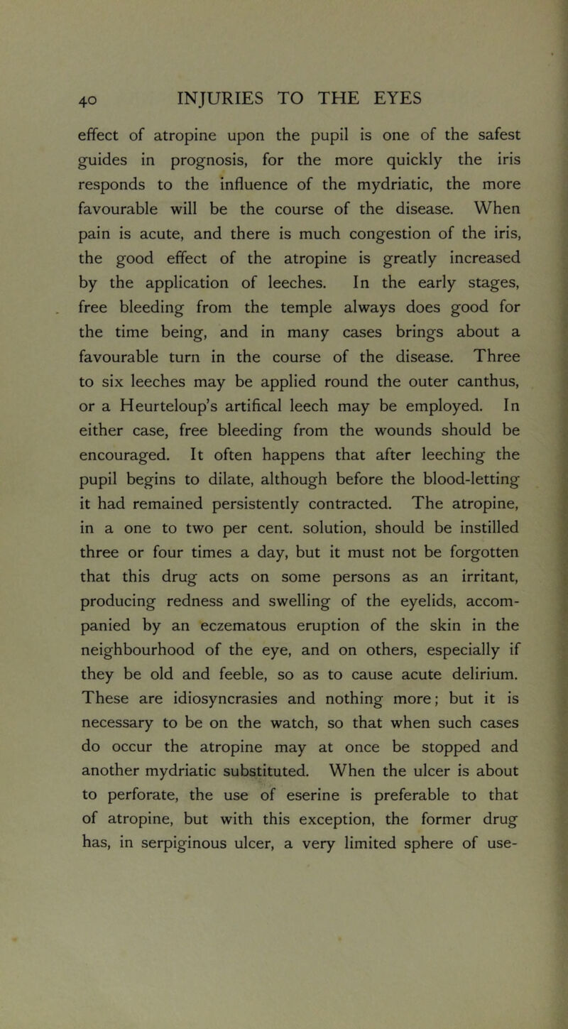 effect of atropine upon the pupil is one of the safest guides in prognosis, for the more quickly the iris responds to the influence of the mydriatic, the more favourable will be the course of the disease. When pain is acute, and there is much congestion of the iris, the good effect of the atropine is greatly increased by the application of leeches. In the early stages, free bleeding from the temple always does good for the time being, and in many cases brings about a favourable turn in the course of the disease. Three to six leeches may be applied round the outer canthus, or a Heurteloup’s artifical leech may be employed. In either case, free bleeding from the wounds should be encouraged. It often happens that after leeching the pupil begins to dilate, although before the blood-letting it had remained persistently contracted. The atropine, in a one to two per cent, solution, should be instilled three or four times a day, but it must not be forgotten that this drug acts on some persons as an irritant, producing redness and swelling of the eyelids, accom- panied by an eczematous eruption of the skin in the neighbourhood of the eye, and on others, especially if they be old and feeble, so as to cause acute delirium. These are idiosyncrasies and nothing more; but it is necessary to be on the watch, so that when such cases do occur the atropine may at once be stopped and another mydriatic substituted. When the ulcer is about to perforate, the use of eserine is preferable to that of atropine, but with this exception, the former drug has, in serpiginous ulcer, a very limited sphere of use-