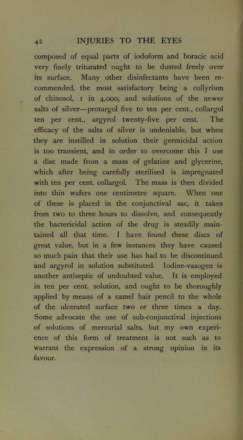 composed of equal parts of iodoform and boracic acid very finely triturated ought to be dusted freely over its surface. Many other disinfectants have been re- commended, the most satisfactory being a collyrium of chinosol, i in 4,000, and solutions of the newer salts of silver—protargol five to ten per cent., collargol ten per cent., argyrol twenty-five per cent. The efficacy of the salts of silver is undeniable, but when they are instilled in solution their germicidal action is too transient, and in order to overcome this I use a disc made from a mass of gelatine and glycerine, which after being carefully sterilised is impregnated with ten per cent, collargol. The mass is then divided into thin wafers one centimetre square. When one of these is placed in the conjunctival sac, it takes from two to three hours to dissolve, and consequently the bactericidal action of the drug is steadily main- tained all that time. I have found these discs of great value, but in a few instances they have caused so much pain that their use has had to be discontinued and argyrol in solution substituted, lodine-vasogen is another antiseptic of undoubted value. It is employed in ten per cent, solution, and ought to be thoroughly applied by means of a camel hair pencil to the whole of the ulcerated surface two or three times a day. Some advocate the use of sub-conjunctival injections of solutions of mercurial salts, but my own experi- ence of this form of treatment is not such as to warrant the expression of a strong opinion in its favour.