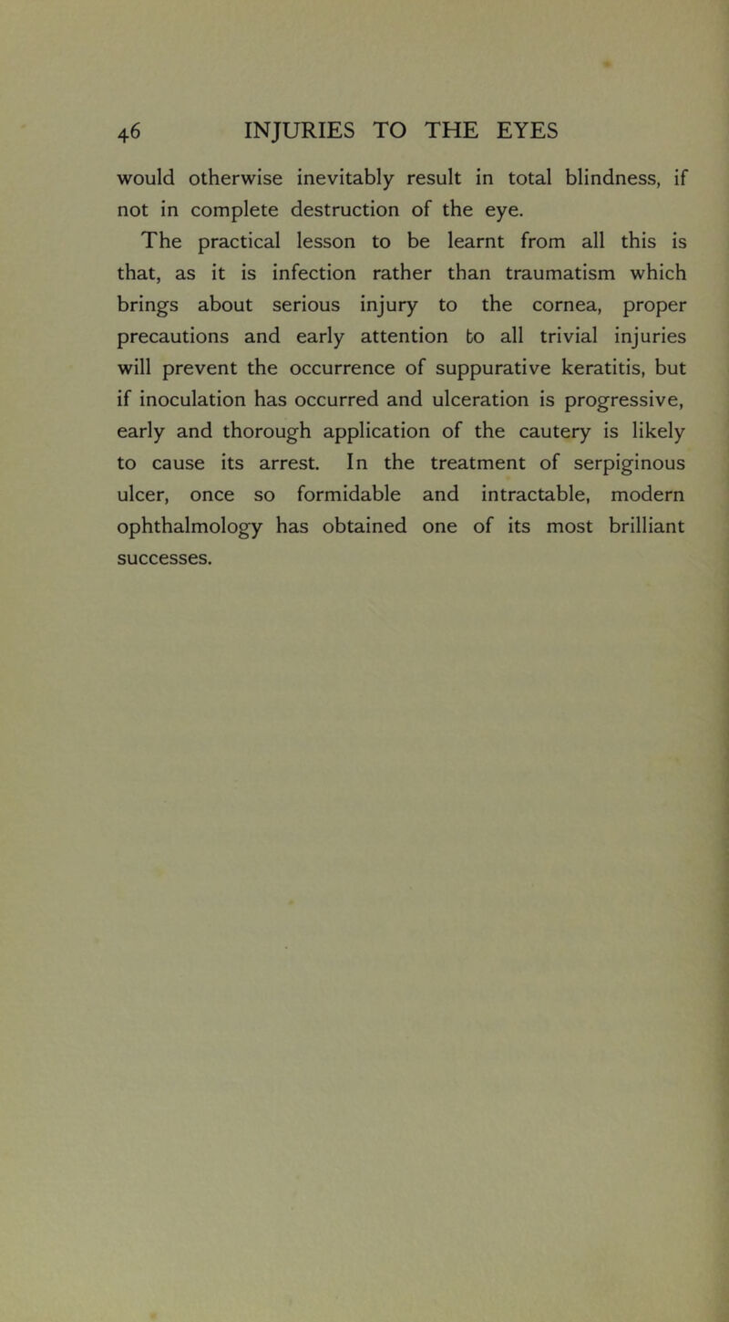 would otherwise inevitably result in total blindness, if not in complete destruction of the eye. The practical lesson to be learnt from all this is that, as it is infection rather than traumatism which brings about serious injury to the cornea, proper precautions and early attention bo all trivial injuries will prevent the occurrence of suppurative keratitis, but if inoculation has occurred and ulceration is progressive, early and thorough application of the cautery is likely to cause its arrest. In the treatment of serpiginous ulcer, once so formidable and intractable, modern ophthalmology has obtained one of its most brilliant successes.