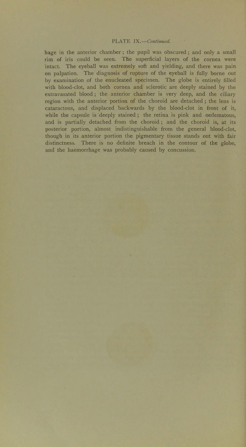 PLATE IX.—Continued. hage in the anterior chamber; the pupil was obscured ; and only a small rim of iris could be seen. The superficial layers of the cornea were intact. The eyeball was extremely soft and yielding, and there was pain on palpation. The diagnosis of rupture of the eyeball is fully borne out by examination of the enucleated specimen. The globe is entirely filled with blood-clot, and both cornea and sclerotic are deeply stained by the extravasated blood ; the anterior chamber is very deep, and the ciliary region with the anterior portion of the choroid are detached ; the lens is cataractous, and displaced backwards by the blood-clot in front of it, while the capsule is deeply stained; the retina is pink and oedematous, and is partially detached from the choroid ; and the choroid is, at its posterior portion, almost indistinguishable from the general blood-clot, though in its anterior portion the pigmentary tissue stands out with fair distinctness. There is no definite breach in the contour of the globe, and the haemorrhage was probably caused by concussion.