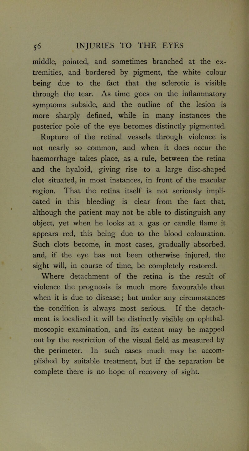 middle, pointed, and sometimes branched at the ex- tremities, and bordered by pigment, the white colour being due to the fact that the sclerotic is visible through the tear. As time goes on the inflammatory symptoms subside, and the outline of the lesion is more sharply defined, while in many instances the posterior pole of the eye becomes distinctly pigmented. Rupture of the retinal vessels through violence is not nearly so common, and when it does occur the haemorrhage takes place, as a rule, between the retina and the hyaloid, giving rise to a large disc-shaped clot situated, in most instances, in front of the macular region. That the retina itself is not seriously impli- cated in this bleeding is clear from the fact that, although the patient may not be able to distinguish any object, yet when he looks at a gas or candle flame it appears red, this being due to the blood colouration. Such clots become, in most cases, gradually absorbed, and, if the eye has not been otherwise injured, the sight will, in course of time, be completely restored. Where detachment of the retina is the result of violence the prognosis is much more favourable than when it is due to disease; but under any circumstances the condition is always most serious. If the detach- ment is localised it will be distinctly visible on ophthal- moscopic examination, and its extent may be mapped out by the restriction of the visual field as measured by the perimeter. In such cases much may be accom- plished by suitable treatment, but if the separation be complete there is no hope of recovery of sight.