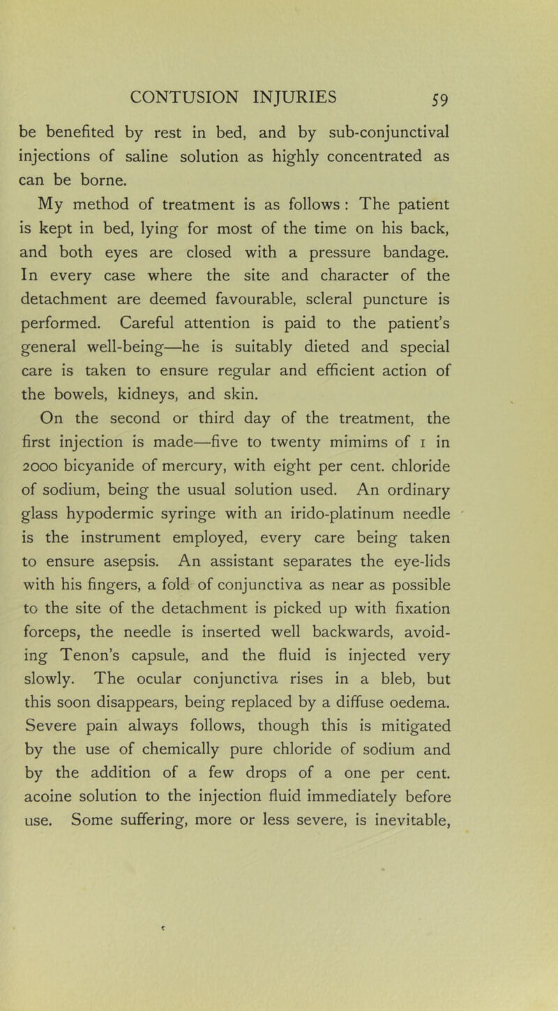 be benefited by rest in bed, and by sub-conjunctival injections of saline solution as highly concentrated as can be borne. My method of treatment is as follows : The patient is kept in bed, lying for most of the time on his back, and both eyes are closed with a pressure bandage. In every case where the site and character of the detachment are deemed favourable, scleral puncture is performed. Careful attention is paid to the patient’s general well-being—he is suitably dieted and special care is taken to ensure regular and efficient action of the bowels, kidneys, and skin. On the second or third day of the treatment, the first injection is made—five to twenty mimims of i in 2000 bicyanide of mercury, with eight per cent, chloride of sodium, being the usual solution used. An ordinary glass hypodermic syringe with an irido-platinum needle ' is the instrument employed, every care being taken to ensure asepsis. An assistant separates the eye-lids with his fingers, a fold of conjunctiva as near as possible to the site of the detachment is picked up with fixation forceps, the needle is inserted well backwards, avoid- ing Tenon’s capsule, and the fluid is injected very slowly. The ocular conjunctiva rises in a bleb, but this soon disappears, being replaced by a diffuse oedema. Severe pain always follows, though this is mitigated by the use of chemically pure chloride of sodium and by the addition of a few drops of a one per cent, acoine solution to the injection fluid immediately before use. Some suffering, more or less severe, is inevitable.