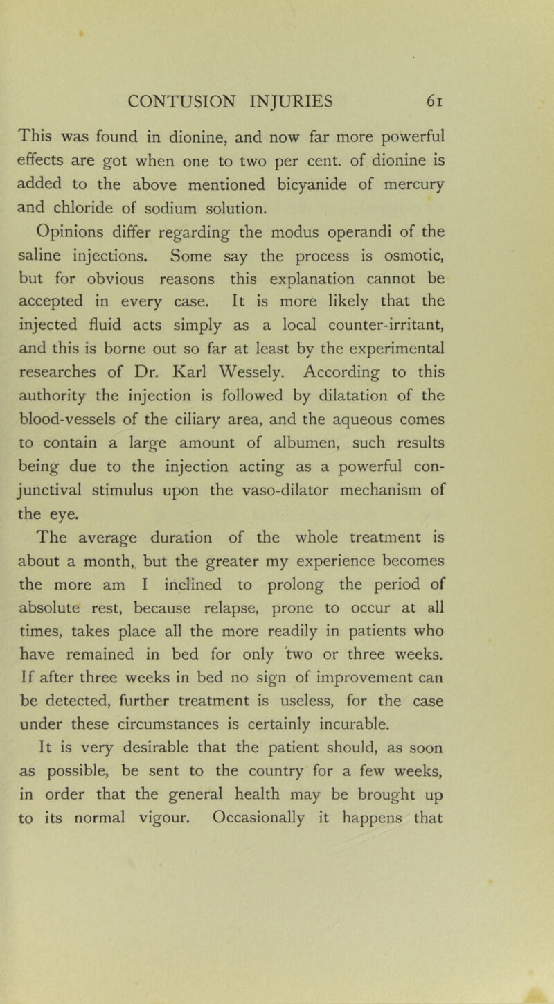 This was found in dionine, and now far more powerful effects are got when one to two per cent, of dionine is added to the above mentioned bicyanide of mercury and chloride of sodium solution. Opinions differ regarding the modus operandi of the saline injections. Some say the process is osmotic, but for obvious reasons this explanation cannot be accepted in every case. It is more likely that the injected fluid acts simply as a local counter-irritant, and this is borne out so far at least by the experimental researches of Dr. Karl Wessely. According to this authority the injection is followed by dilatation of the blood-vessels of the ciliary area, and the aqueous comes to contain a large amount of albumen, such results being due to the injection acting as a powerful con- junctival stimulus upon the vaso-dilator mechanism of the eye. The average duration of the whole treatment is about a month,, but the greater my experience becomes the more am I inclined to prolong the period of absolute rest, because relapse, prone to occur at all times, takes place all the more readily in patients who have remained in bed for only Jwo or three weeks. If after three weeks in bed no sign of improvement can be detected, further treatment is useless, for the case under these circumstances is certainly incurable. It is very desirable that the patient should, as soon as possible, be sent to the country for a few weeks, in order that the general health may be brought up to its normal vigour. Occasionally it happens that