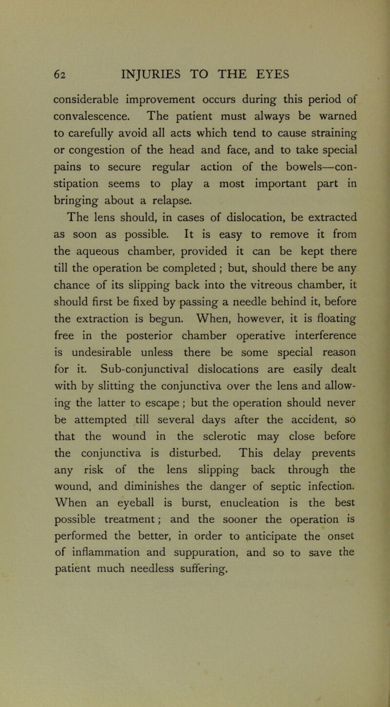 considerable improvement occurs during this period of convalescence. The patient must always be warned to carefully avoid all acts which tend to cause straining or congestion of the head and face, and to take special pains to secure regular action of the bowels—con- stipation seems to play a most important part in bringing about a relapse. The lens should, in cases of dislocation, be extracted as soon as possible. It is easy to remove it from the aqueous chamber, provided it can be kept there till the operation be completed ; but, should there be any chance of its slipping back into the vitreous chamber, it should first be fixed by passing a needle behind it, before the extraction is begun. When, however, it is floating free in the posterior chamber operative interference is undesirable unless there be some special reason for it. Sub-conjunctival dislocations are easily dealt with by slitting the conjunctiva over the lens and allow- ing the latter to escape ; but the operation should never be attempted till several days after the accident, so that the wound in the sclerotic may close before the conjunctiva is disturbed. This delay prevents any risk of the lens slipping back through the wound, and diminishes the danger of septic infection. When an eyeball is burst, enucleation is the best possible treatment; and the sooner the operation is performed the better, in order to anticipate the onset of inflammation and suppuration, and so to save the patient much needless suffering.